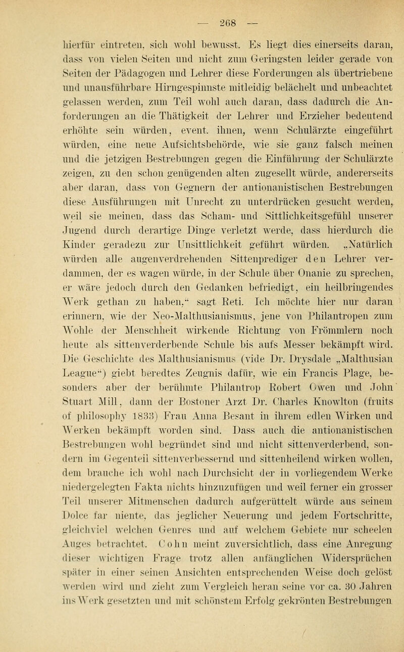 hierfür eintreten, sich wohl bewnsst. Es liegt dies einerseits daran^ dass von vielen Seiten nnd nicht znm Geringsten leider gerade von Seiten der Pädagogen und Lehrer diese Forderungen als übertriebene und unausfülu'bare Hirngespinnste mitleidig belächelt und unbeachtet gelassen werden, zum Teil wohl auch daran, dass dadurch die An- forderungen an die Thätigkeit der Lehrer und Erzieher bedeutend erhöhte sein würden, event. ihnen, wenn Schulärzte eingeführt würden, eine neue Aufsichtsbehörde, wie sie ganz falsch meinen und die jetzigen Bestrebungen gegen die Einführung der Schulärzte zeigen, zu den schon genügenden alten zugesellt würde, andererseits aber daran, dass von Gegnern der antionanistischen Bestrebungen diese Ausfülrrungen mit Unrecht zu unterdrücken gesucht werden, weil sie meinen, dass das Scham- und Sittlichkeitsgefühl unserer Jugend diu'ch derartige Dinge verletzt werde, dass hierdurch die Kinder geradezu zui' Unsittlichkeit geführt würden. „Natürlich würden alle äugen verdrehenden Sittenprediger den Lehrer ver- damuien, der es wagen würde, in der Schule über Onanie zu sprechen,, er wäre jedoch durch den Gedanken befriedigt, ein heilbringendes Werk gethan zu haben, sagt Eeti. Ich möchte hier nur daran erinnern, wie der Neo-Malthusianismus, jene von Philantropen zum Wohle der Menschheit wirkende Richtung von Frömmlern noch heute als sittenverderbonde Schule bis aufs Messer bekämpft Avird. Die Geschichte des Malthusianismus (vide Dr. Drysdale „Malthusian League) giebt beredtes Zeugnis dafür, wie ein Francis Plage, be- sonders aber der berühmte Philantrop Robert Owen und John Stuart Mill, dann der Bostoner kizi Dr. Charles Knowlton (fruits of philosophy 183;-5) Frau Anna Besant in ihrem edlen Wirken und Werken bekämpft Avorden sind. Dass auch die antionanistischen Bestrelmngen wohl begründet sind und nicht sittenverderbend, son- dern im Gegenteil sittenverbessernd und sittenheilend wirken wollen, dem brauche ich wohl nach Durchsicht der in vorliegendem Werke niedergelegten Fakta nichts hinzuzufügen und weil ferner ein grosser Teil unserer Mitmenschen dadurch aufgerüttelt würde aus seinem Dolce far niente, das jeglicher Neuerung und jedem Fortschritte, gleichviel welchen Genres und auf welchem Gebiete nur scheelen Auges betrachtet. (J o h n meint zuversichtlich, dass eine Anregung dieser wichtigen Frage trotz allen anfäuglichen Widersprüchen später in einer seinen Ansichten entsprechenden Weise doch gelöst werden wird und zieht zum Vergleich heran seine vor ca. 30 Jahren ins Werk gesetzten nud mit seii(>nstein Erfolg gekrönten Bestrebungen