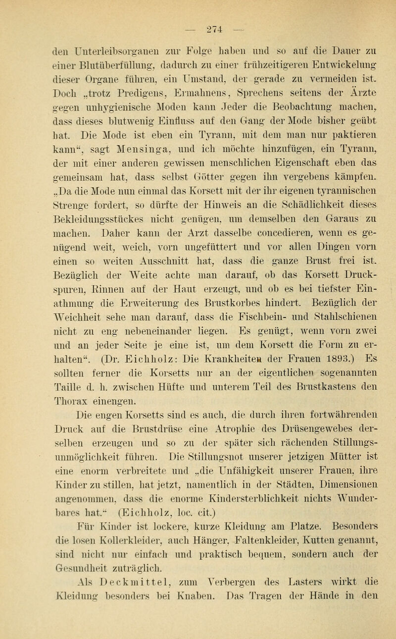 den Uuterleibsorgaueii zur Folge haben und so auf die Dauer zu einer Blutüberfüllung:, dadurch zu einer frühzeitigeren Entwickelung dieser Organe füln-en, ein Umstand, der gerade zu vermeiden ist. Doch „trotz Predigens, Ermahnens, Sprechens seitens der Ärzte gegen mihj^gienische Moden kann Jeder die Beobachtung machen, dass dieses blutwenig Einfluss auf den Clang der Mode bisher geübt hat. Die Mode ist eben ein Tyi'ann, mit dem man nur paktieren kann, sagt Mensinga, und ich möchte hinzufügen, ein Tyrann, der mit einer anderen gewissen menschlichen Eigenschaft eben das gemeinsam hat, dass selbst Götter gegen ihn vergebens kämpfen. „Da die Mode nun einmal das Korsett mit der ihr eigenen tyrannischen Strenge fordert, so dürfte der Hinweis an die Schädlichkeit dieses Bekleidungsstückes nicht genügen, um demselben den Garaus zu machen. Daher kann der Arzt dasselbe concedieren, wenn es ge- nügend weit, weich, vorn ungefüttert und vor allen Dingen vorn einen so weiten Ausschnitt hat, dass die ganze Brust frei ist. Bezüglich der Weite achte man darauf, ob das Korsett Druck- spuren, Einnen auf der Haut erzeugt, und ob es bei tiefster Ein- athmung die Erweiterung des Brustkorbes hindert. Bezüglich der Weichheit sehe man darauf, dass die Fischbein- und Stahlschienen nicht zu eng nebeneinander liegen. Es genügt, wenn vorn zwei und an jeder Seite je eine ist, um dem Korsett die Form zu er- halten. (Dr. Eichholz: Die Krankheite» der Frauen 1893.) Es sollten ferner die Korsetts nur an der eigentlichen sogenannten Taille d. h. zwischen Hüfte und unterem Teil des Brustkastens den Thorax einengen. Die engen Korsetts sind es auch, die durch ihren fortwährenden Druck auf die Brustdrüse eine Atrophie des Drüsengewebes der- selben erzeugen und so zu der später sich rächenden Stillungs- unmöglichkeit fükren. Die Stillungsnot unserer jetzigen Mütter ist eine enorm verbreitete und „die Unfähigkeit unserer Frauen, ihre Kinder zu stillen, hat jetzt, namentlich in der Städten, Dimensionen angenommen, dass die enorme Kindersterblichkeit nichts Wunder- bares hat. (Eichholz, loc. cit.) Für Kinder ist lockere, kurze Kleidung am Platze. Besonders die losen Kollerkleider, auch Hänger, Faltenkleider, Kutten genannt, sind nicht nur einfach und praktisch bequem, sondern auch der Gesundheit zuträglich. Als Deckmittel, zum Verbergen des Lasters wirkt die Kleidung besonders bei Knaben. Das Tragen der Hände in den