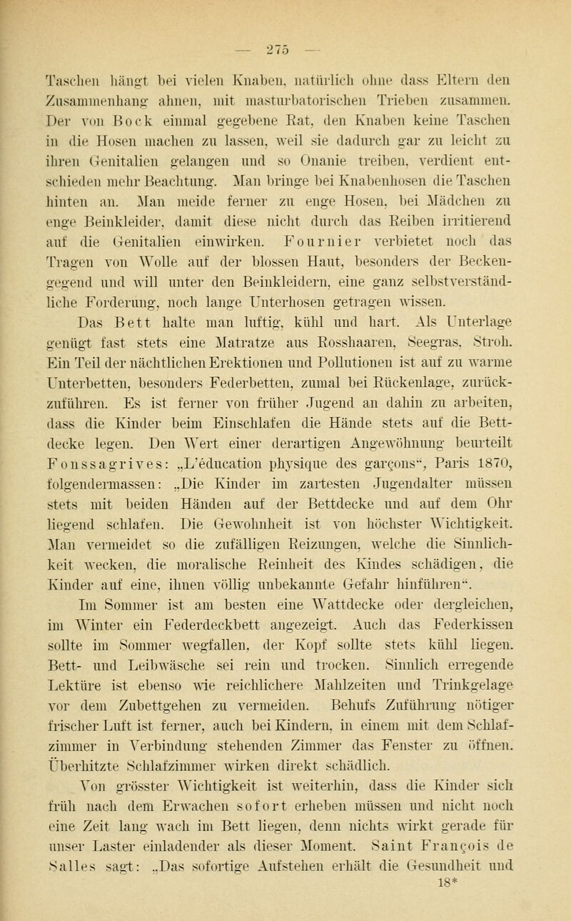 Tasclieii liäiigt bei vielen Kiuiben. natüilicli uliiie dass Kltein den Zusamiuenlian: alnien, mit niastiu-batorischen Trieben zusammen. Der von Bock einmal g-eg-ebene Rat, den Knaben keine Taschen in die Hosen machen zu lassen, weil sie dadurch gar zu leicht zu ihren Genitalien gelangen und so Onanie treiben, verdient ent- schieden mehr Beachtung. Man bringe bei Knabenhosen die Taschen hinten an. Man meide ferner zu enge Hosen, bei Mädchen zu enge Beinkleider, damit diese nicht durch das Reiben irritierend auf die (renitalien einwirken. Fournier verbietet noch das Tragen von Wolle auf der blossen Haut, besonders der Becken- gegend und will unter den Beinkleidern, eine ganz selbstverständ- liche Forderung, noch lange Unterhosen getragen wissen. Das Bett halte man luftig, kühl und hart. Als Unterlage genügt fast stets eine Matratze aus Rosshaaren, Seegras, Stroh. Ein Teil der nächtlichen Erektionen und Pollutionen ist auf zu warme Unterbetten, besonders Federbetten, zumal bei Rückenlage, zurück- zuführen. Es ist ferner von fi'üher Jugend an dahin zu arbeiten, dass die Kinder beim Einschlafen die Hände stets auf die Bett- decke legen. Den Wert einer derartigen i^ngewöhnung beurteilt Fonssagrives: „L'education physique des garcons, Paris 1870, folgendermassen: „Die Kinder im zartesten Jugendalter müssen stets mit beiden Händen auf der Bettdecke und auf dem Ohr liegend schlafen. Die Gewohnheit ist von höchster Wichtigkeit. Man vermeidet so die zufälligen Reizungen, welche die Sinnlich- keit wecken, die moralische Reinheit des Kindes schädigen, die Kinder auf eine, ihnen völlig unbekannte Gefahr hinführen. Im Sommer ist am besten eine Wattdecke oder dergleichen, im Winter ein Federdeckbett angezeigt. Auch das Federkissen sollte im Sommer wegfallen, der Kopf sollte stets kühl liegen. Bett- und Leibwäsche sei rein und trocken. Sinnlich erregende Lektüre ist ebenso \ne reichlichere Mahlzeiten und Trinkgelage vor dem Zubettgehen zu vermeiden. Behufs Zuführung nötiger frischer Luft ist ferner, auch bei Kindern, in einem mit dem Schlaf- zimmer in Verbindung stehenden Zimmer das Fenster zu öffnen. Überhitzte Schlafzimmer wii'ken dh-ekt schädlich. Von grösster AMchtigkeit ist weiterhin, dass die Kinder sich fi'üh nach dem Erwachen sofort erheben müssen und nicht noch eine Zeit lang wach im Bett liegen, denn nichts wirkt gerade für unser Laster einladender als dieser Moment. Saint Francois de Salles sagt: ..Das sofortige Aufstehen erhält die Gesundheit und 18*