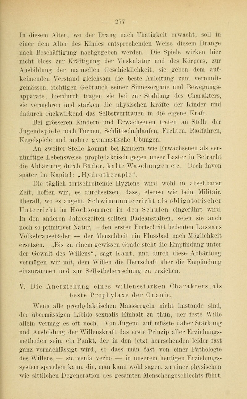 In diesem Alter, wo der Drang- naeli Thätigkeit erwacht, soll in einer dem Alter des Kindes entsprechenden Weise diesem Drange nacli Beschäftigung- nachgegeben werden. Die Spiele wirken hier nicht bloss zur Kräftigung der Muskulatur und des Körpers, zur Ausbildung der manuellen Geschicklichkeit, sie geben dem auf- keimenden Verstand gleichsam die beste Anleitung zum vernunft- gemässen, richtigen Gebrauch seiner Sinnesorgane und Bewegungs- apparate, hierdurch tragen sie bei zur Stählung des Charakters, sie vermehren und stärken die physischen Kräfte der Kinder und dadurch rückwirkend das Selbstvertrauen in die eigene Kraft. fjei grösseren Kindern und Erwachsenen treten an Stelle der Jugend spiele noch Turnen. Schlittschuhlaufen, Fechten, Eadfahren, Kegelspiele und andere gymnastische Übungen. An zweiter Stelle kommt bei Kindern wie Erwachseneu als ver- nünftige Lebensweise prophylaktisch gegen unser Laster in Betracht die Abhärtung durch Bäder, kalte Waschungen etc. Doch davon später im Kapitel: ..Hydrotherapie*'. Die täglich fortschreitende Hygiene wird wohl in absehbarer Zeit, hoffen wir, es durchsetzen, dass, ebenso wie beim Militair, überall, wo es angeht, Schwimmunterricht als obligatorischer Unterricht im Hochsommer in den Schulen eingeführt wird. In den anderen Jahreszeiten sollten Badeanstalten, seien sie auch noch so primitiver Xatur, — den ersten Fortschritt bedeuten Lassars Volksbrausebäder — der Menschheit ein Flussbad nach Möglichkeit ersetzen. „Bis zu einem gewissen Grade steht die Empfindung unter der Gewalt des Willens, sagt Kant, und durch diese Abhärtung vermögen wir mit, dem WiUen die Herrschaft über die Empfindung einzuräumen und zur Selbstbeherrschung zu erziehen. V. Die Anerziehung eines willensstarken Charakters als beste Prophylaxe der Onanie. Wenn alle prophylaktischen Maassregeln nicht imstande sind, der übermässigen Libido sexualis Einhalt zu thun, der feste AVille allein vermag es oft noch. Von Jugend auf müsste daher Stärkung und Ausbildung der AVillenskraft das erste Prinzip aller Erziehungs- methoden sein, ein Punkt, der in den jetzt herrschenden leider fast ganz vei'uachlässigt wird, so dass man fast von einer Pathologie des Willens — sie' venia verlio — in unserem heutigen Erziehungs- system sprechen kann, die, man kann wohl sagen, zu einer physischen wie sittlichen Dea-eneration des gesamten Menscheno-eschlechts führt.