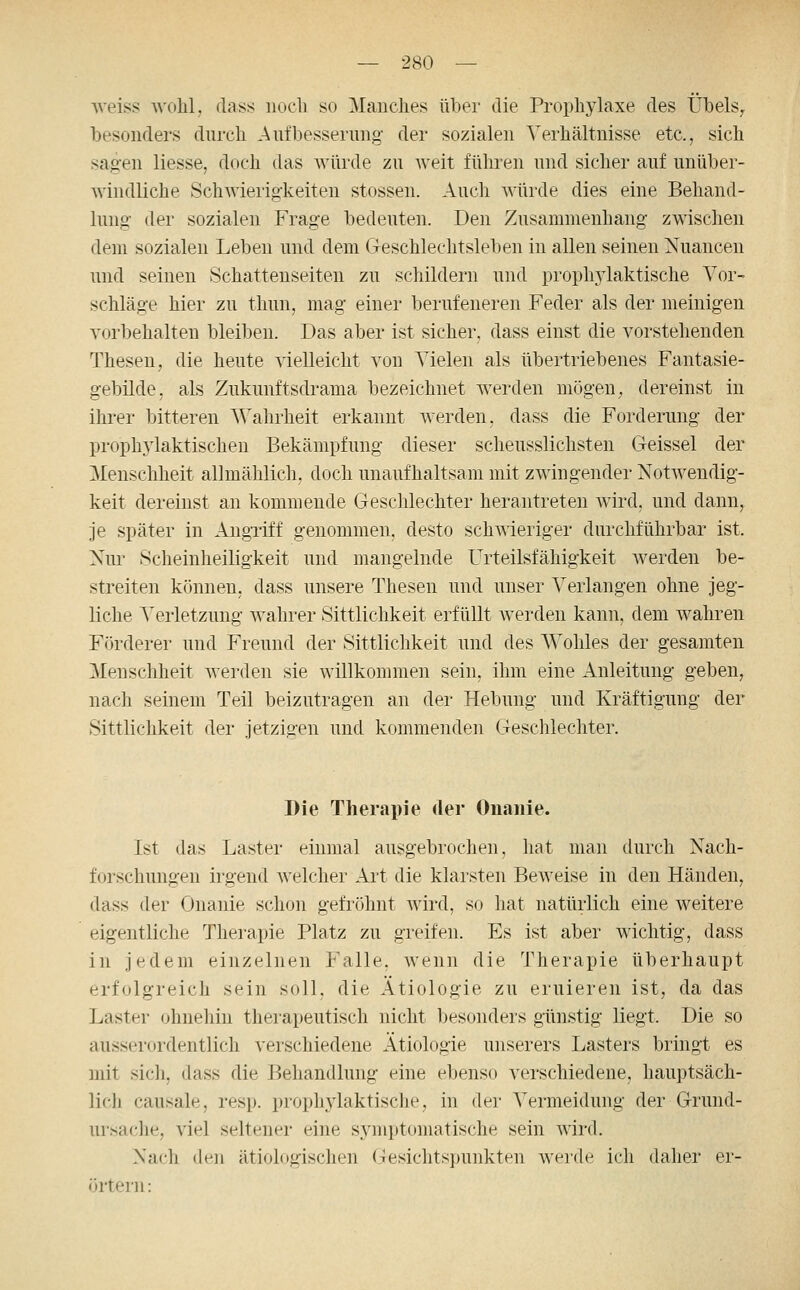 weiss wohl, dass iiooli so Manches über die Prophylaxe des Übels^ besonders durch Aufbessernng der sozialen Verhältnisse etc., sich sagen Hesse, doch das würde zu weit führen und sicher auf unüber- windliche Schwierigkeiten stossen. Auch würde dies eine Behand- lung der sozialen Frage bedeuten. Den Zusammenhang zwischen dem sozialen Leben und dem Geschlechtsleben in allen seinen Nuancen und seinen Schattenseiten zu schildern und prophylaktische Vor- schläge hier zu thun, mag einer berufeneren Feder als der meinigen vorbehalten bleiben. Das aber ist sicher, dass einst die vorstehenden Thesen, die heute vielleicht von Vielen als übertriebenes Fantasie- gebilde, als Zukunftsdrama bezeichnet werden mögen, dereinst in ihrer bitteren Wahrheit erkannt werden, dass die Forderung der prophylaktischen Bekämpfung dieser scheusslichsten Geissei der Menschheit allmählich, doch unaufhaltsam mit zwingender Notwendig- keit dereinst an kommende Geschlechter herantreten wird, und dann, je später in Angriff genommen, desto schwieriger durchführbar ist. Nur Scheinheiligkeit und mangelnde Urteilsfähigkeit werden be- streiten können, dass unsere Thesen und unser Verlangen ohne jeg- liche Verletzung wahrer Sittlichkeit erfüllt Averden kann, dem wahren Förderer und Freund der Sittlichkeit und des Wohles der gesamten Menschheit werden sie willkommen sein, ihm eine Anleitung geben, nach seinem Teil beizutragen an der Hebung und Kräftigung der Sittlichkeit der jetzigen und kommenden Geschlechter. Die Therapie der Onanie. Ist das Laster einmal ausgebrochen, hat man durch Nach- forschungen irgend welcher Art die klarsten Beweise in den Händen, dass der Onanie schon gefröhnt wird, so hat natürlich eine weitere eigentliche Therapie Platz zu greifen. Es ist aber wichtig, dass in jedem einzelnen Falle, wenn die Therapie überhaupt erfolgreicli sein soll, die Ätiologie zu eruieren ist, da das Laster ohnehin therapeutisch nicht besonders günstig liegt. Die so ausserordentlich verschiedene Ätiologie unserers Lasters bringt es mit sich, dass die Behandlung eine ebenso verschiedene, hauptsäch- lich causale, resp. prophylaktische, in der Vermeidung der Grund- ursaclie, viel seltener eine symptomatische sein wird. -Xacli den ätiologischen Gesichtspunkten werde ich daher er- örtern: