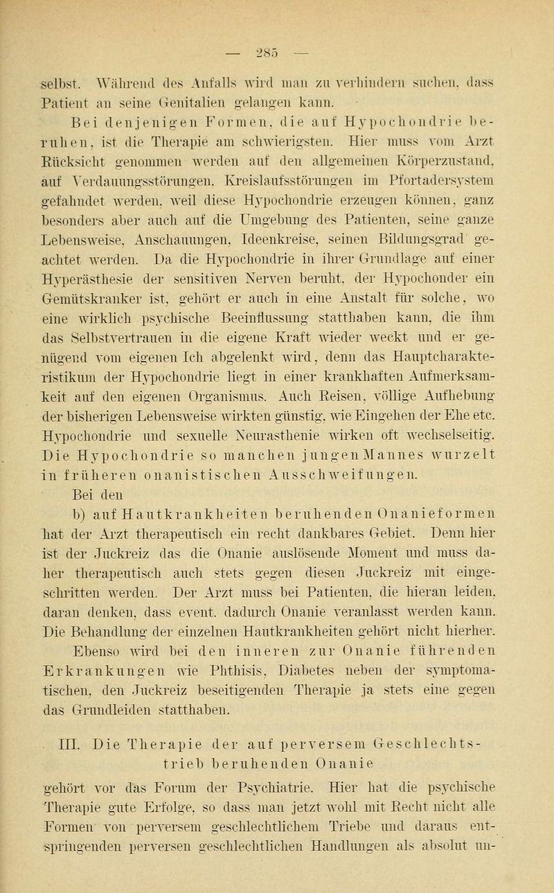 selbst. Währeiul des Anfalls wird man zu vrrliindein suchen, dass Patient an seine Genitalien gelangen kann. Bei denjenigen Formen, die auf Hypochondrie be- ruhen. ist die Therapie am schwierigsten. Hier muss vom Arzt Rücksicht genommen werden auf den allgemeinen Körperznstand. auf A'erdauungsstörungen. Kreislaufsstörungen im Pfortadersystem gefahndet werden, weil diese Hj^pochondrie erzeugen können, ganz besonders aljer auch auf die Umgebung des Patienten, seine ganze Lebensweise, Anschauungen, Ideenkreise, seinen BildungsgTad ge- achtet werden. Da die Hypochondrie in ihrer Grundlage auf einer Hyperästhesie der sensitiven Nerven beruht, der Hypochonder ein Gemütskranker ist. gehört er auch in eine Anstalt für solche, wo eine wirklich psychische Beeinflussung statthaben kann, die ihm das Selbstvertrauen in die eigene Kraft wieder weckt und er ge- nügend vom eigenen Ich abgelenkt wird, denn das Hauptcharakte- Tistikum der Hypochondrie liegt in einer krankhaften Aufmerksam- keit auf den eigenen Organismus. Auch Reisen, völlige Aufhebung der bisherigen Lebensweise wirkten günstig, s^ie Eingehen der Ehe etc. Hypochondrie und sexuelle Neurasthenie wirken oft wechselseitig. Die Hypochondrie so manchen jungen Mannes wurzelt i n f r ü h e r e n o n a n i s t i s c heu A u s s c h w e i f u n g e n. Bei den b) auf H a utkr a ukh eit e n b e ruh en d en (^ n a ni ef 0 rmen hat der Arzt therapeutisch ein recht dankbares Gebiet. Denn hier ist der Jucki-eiz das die Onanie auslösende Moment und muss da- her therapeutisch auch stets gegen diesen Juckreiz mit einge- schritten werden. Der Arzt muss bei Patienten, die hieran leiden, daran denken, dass event. dadiu'ch Onanie veranlasst werden kann. Die Behandlung der einzelnen Hautkrankheiten gehört nicht hierher. Ebenso Avird bei den inneren zur Onanie führenden Erkrankungen wie Phthisis, Diabetes neben der symptoma- tischen, den Juckreiz beseitigenden Therapie ja stets eine gegen das Grundleiden statthaben. III. Die Therapie der auf perversem Geschlechts- trieb beruhenden Onanie gehört vor das Forum der Psychiatrie. Hier hat die psycliische Therapie gute Erfolge, so dass man jetzt wohl mit Recht nicht alle Formen von perversem geschlechtlichem Triebe und daraus ent- springenden perversen geschlechtlichen Handlungen als absolut un-