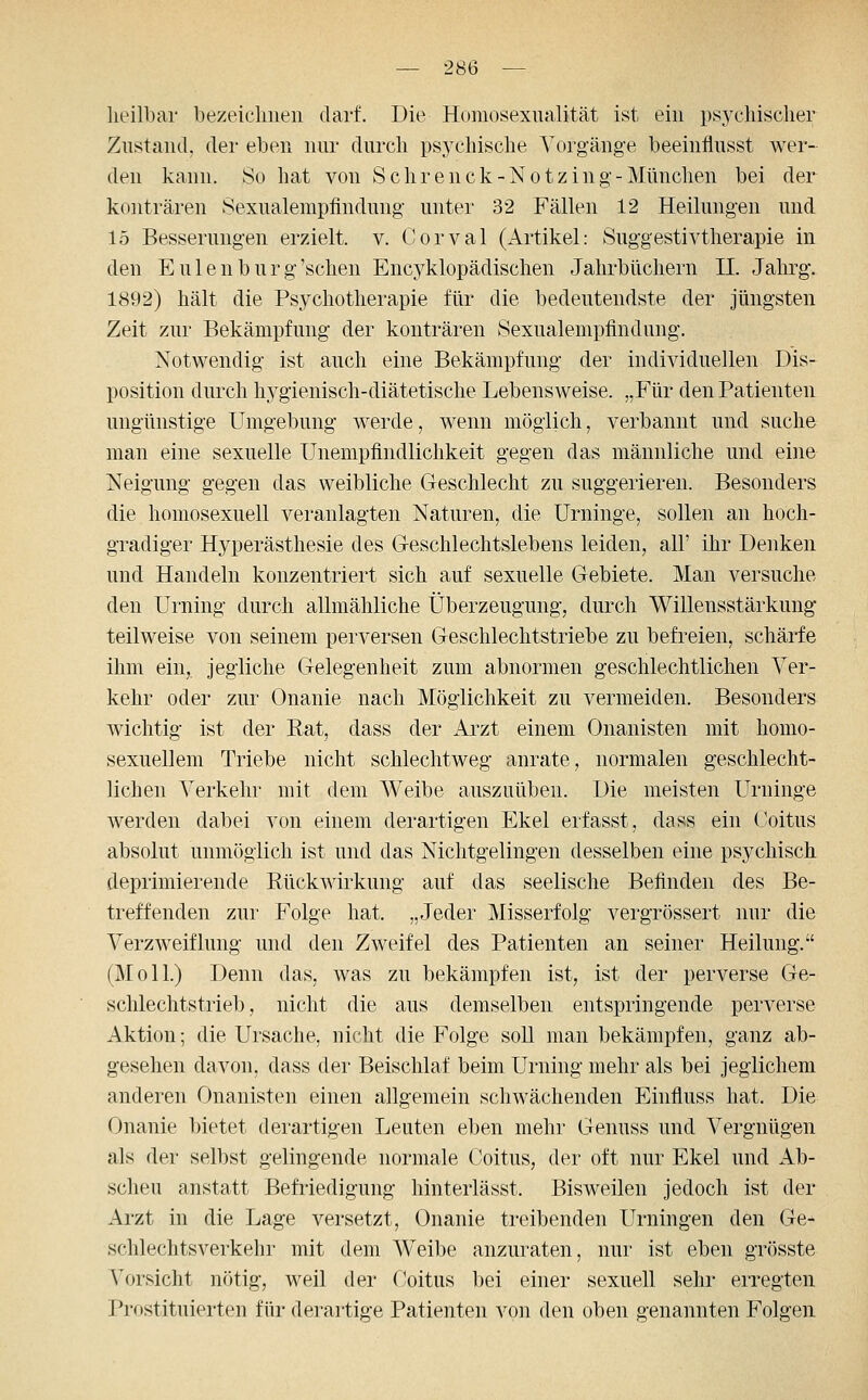 lieilbar bezeichnen darf. Die Homosexualität ist ein psychischer Zustand, der eben nur durch psj^chische Vorgäng'e beeinflusst wer- den kann. So hat von Sehrenck-Notzing-München bei der konträren Sexualempfindung unter 32 Fällen 12 Heilungen und 15 Besserungen erzielt, v. Corval (Artikel: Suggestivtherapie in den Eulen bürg'sehen Encyklopädischen Jahrbüchern IL Jalu'g. 1892) hält die Psychotherapie für die bedeutendste der jüngsten Zeit zur Bekämpfung der konträren Sexualempfindmig. Notwendig ist auch eine Bekämpfung der individuellen Dis- position durch hygienisch-diätetische Lebensweise. „Für den Patienten ungünstige Umgebung werde, wenn möglich, verbannt und suche man eine sexuelle Unempfindlichkeit gegen das männliche und eine Neigung gegen das weibliche Geschlecht zu suggerieren. Besonders die homosexuell veranlagten Naturen, die Urninge, sollen an hoch- gradiger Hyperästhesie des Greschlechtslebens leiden, all' ihr Denken und Handeln konzentriert sich auf sexuelle Gebiete. Man versuche den Urning durch allmähliche Überzeugung, durch Willensstärkung teilweise von seinem perversen Geschlechtstriebe zu befreien, schärfe ihm ein,, jegliche Gelegenheit zum abnormen geschlechtlichen Ver- kehr oder zur Onanie nach Möglichkeit zu vermeiden. Besonders wichtig ist der Rat, dass der Arzt einem Onanisten mit homo- sexuellem Triebe nicht schlechtweg anrate, normalen geschlecht- lichen Verkehr mit dem Weibe auszuüben. Die meisten L^rninge werden dabei von einem derartigen Ekel erfasst, dass ein Coitus absolut unmöglich ist und das Nichtgelingen desselben eine psychisch deprimierende Rückwirkung auf das seelische Befinden des Be- treffenden zur Folge hat. „Jeder Misserfolg vergrössert nur die Verzweiflung und den Zweifel des Patienten an seiner Heilung. (Moll.) Denn das, was zu bekämpfen ist, ist der perverse Ge- schlechtstrieb, nicht die aus demselben entspringende perverse Aktion; die Ursache, nicht die Folge soll man bekämpfen, ganz ab- gesehen davon, dass der Beischlaf beim Urning mehr als bei jeglichem anderen Onanisten einen allgemein schwächenden Einfluss hat. Die Onanie l)ietet derartigen Leuten eben mehr Genuss und Vergnügen als der selbst gelingende normale Coitus, der oft nur Ekel und Ab- scheu anstatt Befiiedigung hinterlässt. Bisweilen jedoch ist der Ai'zt in die Lage versetzt, Onanie treibenden Urningen den Ge- schlechtsverkehr mit dem Weibe anzuraten, nur ist eben grösste Vorsicht nötig, weil der (!oitus bei einer sexuell sehr erregten Prostituierten für derartige Patienten von den oben genannten F'olgeii