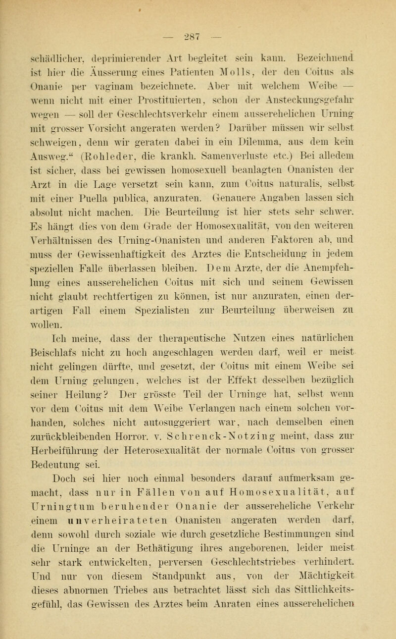 scliädliclier. (lei)iiiiiie]vn(ler Art heg-leitet sein kann. Bezeichnend ist liier die Äussernng eines Patienten ]\rolls, der den Coitns als Onanie per vag:inam bezeichnete. Aber mit welchem Weibe — wenn nicht mit einer Prostituierten, schon der Ansteckungsgefahr wegen — soll der (Teschlechtsverkehr einem ausserehelichen Urning mit grosser Vorsicht angeraten werden? Darüber müssen wir selbst schweigen, denn wir geraten dabei in ein Dilemma, aus dem kein Ausweg. (Rohleder, die krankh. Samenverluste etc.) Bei alledem ist sicher, dass bei gewissen homosexuell beanlagten Onanisten der Arzt in die Lage versetzt sein kann, zum Üoitus naturalis, selbst mit einer Puella publica, anzuraten. Genauere Angaben lassen sich absolut nicht machen. Die Beurteilung ist hier stets sehr schwer. Es hängt dies von dem (irade der Homosexualität, von den weiteren Vei-hältnissen des Urning-Onanisten und anderen Faktoren ab. und muss der Gemssenhaftigkeit des Arztes die Entscheidung in Jedem speziellen Falle überlassen bleiben. D e m Ai-zte, der die Anempfeh- lung eines ausserehelichen Coitns mit sich und seinem Gewissen nicht glaubt rechtfertigen zu können, ist nur anzm-aten. einen der- artigen Fall einem Spezialisten zur Beurteilung überweisen zu wollen. Ich meine, dass der therapeutische Nutzen eines natürlichen Beischlafs nicht zu hoch angeschlagen werden darf, weil er meist nicht gelingen dürfte, und gesetzt, der Coitns mit einem Weibe sei dem Urning gelungen, welches ist der Effekt desselben bezüglich seiner Heilung? Der grösste Teil der Urninge hat. selbst wenn vor dem Coitns mit dem A^'eibe Verlangen nach einem solchen vor- handen, solches nicht autosuggeriert war. nach demselben einen zurückbleibenden Horror, v. Schrenck-Notzing meint, dass zur Herbeiführung der Heterosexualität der normale Coitns von grosser Bedeutung sei. Doch sei hier noch einmal besonders darauf aufmerksam ge- macht, dass nur in Fällen von auf Homosexualität, auf Urning tum beruhender Onanie der aussereheliche Verkehr' einem unverheirateten Onanisten angeraten werden darf, denn sowohl diu'ch soziale wie durch gesetzliche Bestimmungen sind die Urninge an der Bethätigung ihres angeborenen, leider meist sehr stark entwickelten, perversen Geschlechtstriebes verhindert. Und nur von diesem Standpunkt aus. von der Mächtigkeit dieses abnormen Triebes aus betrachtet lässt sich das Sittlichkeits- gefühl, das Gewissen des Arztes beim Anraten eines ausserehelichen