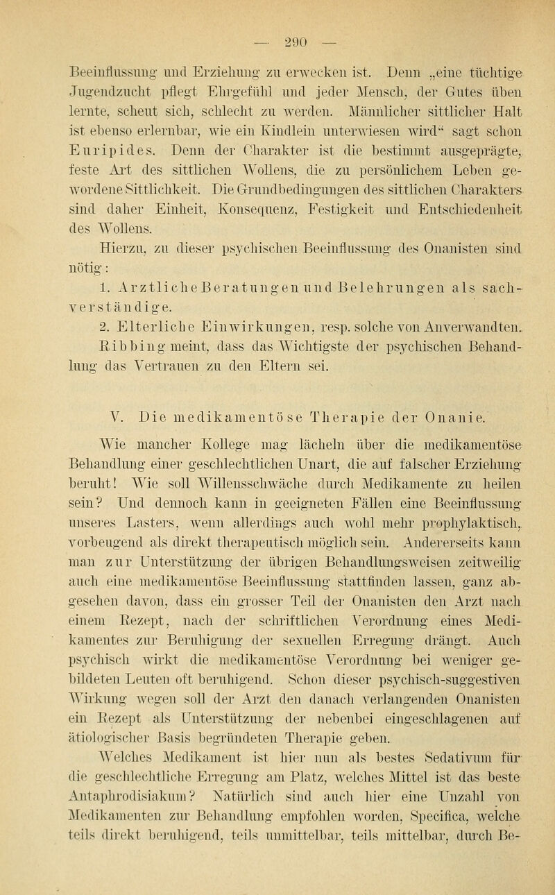 Beeinflussung und Erziehung zu erwecken ist. Denn „eine tüclitige Jugendzucht pflegt Ehrgefühl und jeder Mensch, der Gutes üben lernte, scheut sich, schlecht zu werden. Männlicher sittlicher Halt ist ebenso erlernbar, wie ein Kindlein unterwiesen wird sagt schon Euripides. Denn der Charakter ist die bestimmt ausgeprägte, feste Art des sittlichen WoUens, die zu persönlichem Leben ge- wordene Sittlichkeit. Die G-rundbedingungen des sittlichen Charakters sind daher Einheit, Konsequenz, Festigkeit und Entschiedenheit des Wollens. Hierzu, zu dieser psychischen Beeinflussung des Onanisten sind nötig: 1. ArztlicheBeratungen und Belehrungen als sach- verständig e. 2. Elterliche Einwirkungen, resp. solche von Anverwandten. Eibhing meint, dass das Wichtigste der psj^chischen Behand- lung das Vertrauen zu den Eltern sei. V. Die medikamentöse T h e r a p i e der 0 n a n i e. Wie mancher Kollege mag lächeln über die medikamentöse Behandlung einer geschlechtlichen Unart, die auf falscher Erziehung beruht! Wie soll Willensschwäche durch Medikamente zu heilen sein? Und dennoch kann in geeigneten Fällen eine Beeinflussung unseres Lasters, wenn allerdings auch wohl mehr prophylaktisch,, vorbeugend als direkt therapeutisch möglich sein. Andererseits kann man zur Unterstützung der übrigen Behandlungsweisen zeitweilig auch eine medikamentöse Beeinflussung stattfinden lassen, ganz ab- gesehen davon, dass ein grosser Teil der Onanisten den Arzt nach einem Rezept, nach der schriftlichen Verordnung eines Medi- kamentes zur Beruhigung der sexuellen Erregung drängt. Auch psychisch wirkt die medikamentöse Verordnung bei weniger ge- bildeten Leuten oft beruhigend. Schon dieser psychisch-suggestiven AVirkung wegen soll der Arzt den danach verlangenden Onanisten ein Rezept als Unterstützung der nebenbei eingeschlagenen auf ätiologischer Basis begründeten Therapie geben. Welches Medikament ist hier nun als bestes Sedativum für die geschlechtliche Erregung am Platz, welches Mittel ist das beste Antaphrodisiakum ? Natürlich sind auch hier eine Unzahl von Medikamenten zur Behandlung empfohlen worden, Specifica, welche teils direkt beruldgend, teils unmittelbar, teils mittelbar, durch Be-