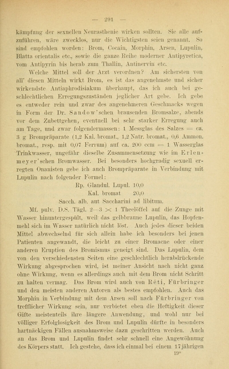 — 2U1 — käiiipfiiiig' der sexuellen Xeiimstlienie wirken sollten. >Sie alle auf- zufUliren. wäre zwecklos, niu- die Wichtigsten seien genannt. So sind empfohlen \\()i(len: Brom. Cocain, ^Eorphin. Arsen. Lupulin, Blatta Orientalis etc., sowie die ganze Eeihe moderner Antipj^retica, vom Antipyiin bis herab zum Thalliu, Antinervin etc. Welche ^Mittel soll der Arzt verordnen? Am sichersten von all' diesen Mttelii wirkt Brom, es ist das angenehmste und sicher wirkeiidste Antiaplirodisiakum überhaupt, das ich auch bei ge- schlechtlichen Erregungszuständen jeglicher Art gebe. Ich gebe es entweder rein und zwar des angenehmeren Geschmacks wegen in Form der Dr. Sandow'sehen brausenden Bromsalze, abends vor dem Zubettgehen, eventuell bei sehr starker Erregung auch am Tage, und zwar folgendermassen: 1 Messglas des Salzes = ca. 3 g Brompräparate (1.2 Kai. bromat.. 1,2 Xatr. bromat., 0.6 Ammon. broniat.. resp. mit 0.07 Ferriuu) auf ca. 200 ccm = 1 Wasserglas Trinkwasser, ungefälii- dieselbe Zusammensetzung wie im Erlen- meyer sehen Bromwasser. Bei besonders hochgTadig sexuell er- regten Onanisten gebe ich auch Brompräparate in Verbindung mit Lupulin nach folgender Formel: Ep. Glandul. Lupul. 10,0 Kai. bromat 20,0 Sacch. alb. aut Saccharini ad lÜHtum. Mf. pulv. D.S. Tägl. 2—3 x 1 Theelöffel auf die Zunge mit Wasser hinuntergespült, weil das gelbbraune Lupulin, das Hopfen- mehl sich im Wasser natüilich nicht löst. Auch Jedes dieser beiden Mittel abwechselnd für sich allein habe ich besonders bei jenen Patienten angewandt, die leicht zu einer Bromacne oder einer anderen Eruption des Bromismus geneigt sind. Das Lupulin. dem von den verschiedensten Seiten eine geschlechtlich herabdrückende Wirkung abgesprochen wird, ist meiner Ansicht nach nicht ganz ohne Wirkung, wenn es allerdings auch mit dem Brom nicht Schritt zu halten Aermag. Das Brom T\ird auch von Eeti, Für bringer und den meisten anderen Autoren als bestes empfohlen. Auch das Morphin in Verbindung mit dem Ai'sen soll nach Fürbringer von trefflicher Wii'kung sein, nur verbietet eben die Heftigkeit dieser Gifte meistenteils ihre längere Anwendung, und wohl nm- bei völliger Erfolglosigkeit des Brom und Lupulin düiite in besonders hartnäckigen Fällen ausnahmsweise dazu geschiitteu werden. Auch an das Brom und Lupulin findet sehr schnell eine Angewöhnung des Körpers statt. Ich gestehe, dass ich einmal bei einem 17 jährigen