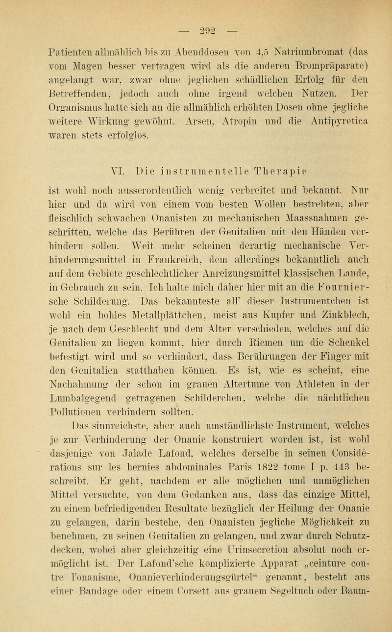 Patienten allmählich bis zu Abenddosen von 4.5 Natrinmbromat (das vom Mag-en l)esser vertragen A\'ird als die anderen Bronipräparate) angelangt war, zwar ohne jeglichen schädlichen Erfolg für den Betreffenden, jedoch auch ohne irgend welchen Nutzen. Der Organismus hatte sich an die allmählich erhöhten Dosen ohne jegliche weitere Wirkung gewöhnt. Arsen, Atropin und die Antipyretica waren stets erfolglos. VI. Die Instrument eile Therapie ist wohl noch ausserordentlich wenig verbreitet und bekannt. Kur hier und da wird von einem vom besten Wollen bestrebten, aber fleischlich schwachen Onanisten zu mechanischen Maassnahmen ge- schritten, welche das Berühren der Genitalien mit den Händen ver- hindern sollen. Weit mehr scheinen derartig mechanische Yer- hinderungsmittel in Frankreich, dem allerdings bekanntlich auch auf dem Gebiete geschlechtlicher Anreizungsmittel klassischen Lande, in Gebrauch zu sein. Ich halte mich daher hier mit an die Fournier- sche Schilderuug. Das bekannteste all' dieser Instrumentchen ist wohl ein hohles Metallplättchen, meist aus Kupfer und Zinkblech, je nach dem Geschlecht und dem Alter verschieden, welches auf die Genitalien zu liegen kommt, hier durch Riemen um die Schenkel befestigt wird und so verhindert, dass Berührungen der Finger mit den Genitalien statthaben können. Es ist, Avie es scheint, eine Nachahmung der schon im grauen Altertume von Athleten in der Lumbaigegend getragenen Schilderchen, welche die nächtlichen Pollutionen verhindern sollten. Das sinnreichste, aber auch umständlichste Instrument, welches je zur Verhinderung der Onanie konstruiert worden ist, ist wolü dasjenige von Jalade Lafond, welches derselbe in seinen Conside- rations sur les hernies abdominales Paris 1822 tome I p. 443 be- schreibt. Er geht, nachdem er aUe möglichen und unmöglichen Mittel versuchte, von dem Gedanken aus, dass das einzige Mittel, zu einem befriedigenden Resultate bezüglich der Heilung der Onanie zu gelangen, darin bestehe, den Onanisten jegliche Möglichkeit zu benehmen, zu seinen Genitalien zu gelangen, und zwar durch Schutz- decken, wobei aber gleichzeitig eine Urinsecretion absolut noch er- möglicht ist. Der Lafond'sche komplizierte Apparat „ceinture con- tre l'onanisme, Onanieverhinderungsgürtel'' genannt, besteht aus einer Bandage oder einem Corsett aus grauem Segeltuch oder Baum-