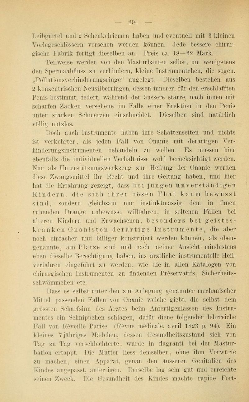 Leibo-ürtel und 2 Sclieukelriemen haben und eventuell nnt 3 kleinen Vorlegesclilössern versehen werden können. Jede bessere chirur- gische Fabrik fertigt dieselben an. Preis ca. 18—22 Mark. Teilweise werden von den Mastm-banten selbst, um wenigstens den Spermaabfluss zu verhindern, kleine Instrmnentchen, die sogen. ..Pollutionsverhinderungsringe angelegt. Dieselben bestehen aus 2 konzentrischen Neusilberringeu, dessen innerer, für den erschlafften Penis bestimmt, federt, während der äussere starre, nach innen mit scharfen Zacken versehene im Falle einer Erektion in den Penis unter starken Schmerzen einschneidet. Dieselben sind natürlich völlig nutzlos. Doch auch Instrumente haben ihre Schattenseiten und nichts ist verkelirter, als jeden Fall von Onanie mit derartigen Ver- hinderungsinstrumenten behandeln zu wollen. Es müssen hier ebenfalls die individuellen Verhältnisse wohl berücksichtigt werden. Nur als Unterstützungswerkzeug zur Heilung der Onanie werden diese Zwangsmittel ihr Recht und ihre Geltung haben, und hier hat di e Erfahrung gezeigt, dass bei jungen unverständigen Kindern, die sich ihrer bösen That kaum bewusst sind, sondern gleichsam nur instinktmässig dem in ihnen ruhenden Drange unbewusst willfahiTU, in seltenen Fällen bei älteren Kindern und Erwachsenen, besonders bei geistes- k r a n k e n 0 n a n i s t e .n d e r artige Inst r u m e n t e, die aber noch einfacher und billiger konstruiert werden können, als oben- genannte, am Platze sind und nach meiner Ansicht mindestens eben dieselbe Berechtigung haben, ins. ärztliche instrumenteile Heil- verfahren eingefülirt zu werden, wie die in allen Katalogen von chirui'gischen Instrumenten zu findenden Preservatifs, Sicherheits- schwämmchen etc. Dass es selbst unter den zur Anlegung genannter mechanischer Mittel passenden Fällen von Onanie welche giebt, die selbst dem. gi'össten Scharfsinn des Arztes beim Anfertigenlassen des Instru- mentes ein Schnippchen schlagen, dafür diene folgender lehrreiche Fall von Reveille Parise (Revue medicale, avril 1823 p. 94). Ein kleines 7 jähriges Mädchen, dessen Gesundheitszustand sich von Tag zu Tag verschlechterte, wurde in flagranti bei der Mastur- bation ertappt. Die Mutter Hess demselben, ohne ihm Vorwürfe zu machen, einen Apparat, genau den äusseren (xenitalien des Kindes angepasst, anfertigen. Derselbe lag sehr gut und erreichte seinen Zweck. Die Gesundheit des Kindes machte rapide Fort-