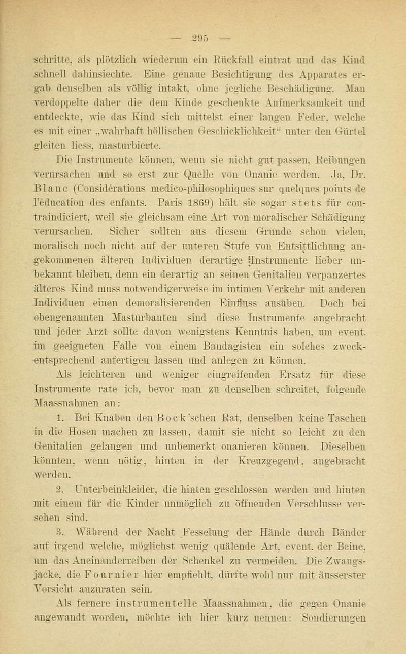 •schritte, als i)lützlicli wiederum ein Rückfall eintrat und das Kind sclinell dahinsieclite. Eine g-enaue Besiclitigiing- des Apparates er- gab denselben als völlig intakt, ohne jegliche Beschädigung. Man verdoppelte daher die dem Kinde geschenkte Aufmerksamkeit und entdeckte, wie das Kind sich mittelst einer langen Feder, welche es mit einer ..wahrhaft höllischen iTeschicklichkeit unter den Gürtel gleiten Hess, masturbierte. Die Instrumente können, wenn sie nicht gut passen, Reibungen verursachen und so erst zur Quelle von Onanie Averden. Ja. Dr. B1 a n c (Consideratious medico-philosophiques sur quehiues points de l'education des enfants. Paris 1869) hält sie sogar stets füi* con- traindiciert, weil sie gleichsam eine Art von moralischer Schädigung verursachen. Sicher sollten aus diesem Grunde schon vielen, moralisch noch nicht auf der unteren Stufe von Entsittlichung an- gekommenen älteren Individuen derartige {Instrumente Heber un- bekannt bleiben, denn ein derartig an seinen Genitalien verpanzertes älteres Kind muss notwendigerweise im intimeiL Yerkehi' mit anderen Individuen einen demoralisierenden Einfluss ausüben. Doch bei obengenannten Masturbauten sind diese Instrumente angebracht nnd jeder Arzt sollte davon wenigstens Kenntnis haben, um event. im geeigneten FaUe von einem Bandagisten ein solches zweck- entsprechend anfertigen lassen und anlegen zu können. Als leichteren und weniger eingreifenden Ersatz für diese Instrumente rate ich. bevor man zu denselben schreitet, folgende Maassnahmen an: 1. Bei Knaben den B o c k sehen Rat, denselben keine Taschen in die Hosen machen zu lassen, damit sie nicht so leicht zu den Genitalien gelangen nnd unbemerkt onanieren können. Dieselben könnten, wenn nötig, hinten in der Kreuzgegend, angebracht werden. 2. Unterbeinkleider, die hinten geschlossen werden und hinten mit einem für die Kinder unmöglich zu öffnenden Verschlusse ver- sehen sind. 3. Während der Nacht Fesselung der Hände durch Bänder auf irgend welche, möglichst wenig quälende Art. event. der Beine, um das Aneinanderreihen der Schenkel zu vermeiden. Die Zwangs- jacke, dieFournier hier empfiehlt, dürfte wohl nur mit äusserster Vorsicht anzuraten sein. Als fernere ins trumenteile Maassnahmen, die gegen Onanie angewandt worden, möchte ich hier kurz nennen: Sondieruno-eu
