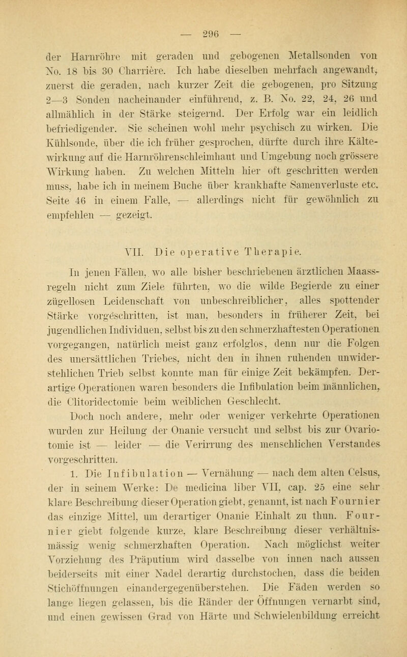 der Haniröbre mit geraden und gebogenen Metallsonden von No. 18 bis 30 Charriere. Ich habe dieselben mehrfach angewandt, zuerst die geraden, nach kurzer Zeit die gebogenen, pro Sitzung 2—3 Sonden nacheinander einführend, z. B. Xo. 22, 24, 2ß und allmählich in der Stärke steigernd. Der Erfolg war ein leidlich befriedigender. Sie scheinen wohl mehr psychisch zu wii'ken. Die Kühlsonde, über die ich früher gesprochen, dürfte durch ihre Kälte- wirkung auf die Harnröhrenschleimhaut und Umgebung noch grössere Wirkung haben. Zu welchen Mitteln hier oft geschiitten werden muss, habe ich in meinem Buche über krankhafte Samem^erliiste etc. Seite 46 in einem Falle, — allerdings nicht für gewöhnlich zu empfehlen — gezeigt. Vn. Die operative Therapie. In jenen Fällen, wo alle bisher beschriebenen ärztlichen Maass- regeln nicht zum Ziele führten, wo die wilde Begierde zu einer zügellosen Leidenschaft von unbeschreiblicher, alles spottender Stärke vorgöschritten, ist man, besonders in früherer Zeit, bei jugendlichen Individuen, selbst bis zu den schmerzhaftesten Operationen vorgegangen, natürlich meist ganz erfolglos, denn nur die Folgen des unersättlichen Triebes, nicht den in ihnen ruhenden unwider- stehlichen Trieb selbst konnte man für einige Zeit bekämpfen. Der- artige Operationen waren besonders die Infibulation Tjeim männlichen,, die Clitoridectomie beim weiljlichen Geschlecht. Doch noch andere, mehr oder weniger verkehrte Operationen wurden zur Heilung der Onanie versucht und selbst bis zur Ovario- tomie ist — leider — die Verirrung des menschlichen Verstandes vorgeschritten. 1. Die Infibulation — Vernähung — nach dem alten Celsus^ der in seinem Werke: De medicina liber VII, cap. 25 eine sehr klare Beschreibung dieser Operation giebt. genannt, ist nach Fournier das einzige ^Mittel, um derartiger Onanie Einhalt zu thun. Four- nier giebt folgende kurze, klare Beschreibung dieser verhältnis- mässig wenig schmerzhaften Operation. Nach möglichst weiter Vorziehung des Präputium wird dasselbe von innen nach aussen beiderseits mit einer Nadel derartig durchstochen, dass die beiden Stichöffnungen einandergegenüberstehen. Die Fäden werden so lange liegen gelassen, bis die Eänder der Öffnungen vernarbt sind, und einen gewissen Grad von Härte und Schwielenbildung erreicht