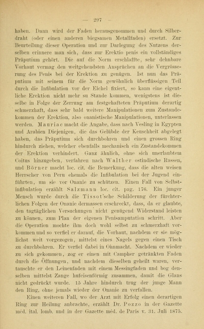 — 2<)7 - haben. Dann wird der Faden lierausgenommen und dureli Silber- dralit (oder einen anderen biegsamen Metallfaden) ersetzt. Zur Beurteilung- dieser Operation und zur Darlegung des Nutzens der- selben erinnere man sich, dass zur Erektio penis ein vollständiges Präputium gehört. Die auf die Xoim erschlaffte, sehr dehnbare Vorhaut vermag den weitgehendsten Ansprüchen an die VergTösse- rung des Penis bei der Erektion zu genügen. Ist nun das Prä- putium mit seinem für die Xorm gewöhnlich überflüssigen Teil durch die Infilnüation vor der Eichel fixiert, so kann eine eigent- liche Erektion nicht mehr su Stande kommen, wenigstens ist die- selbe in Folge der Zerrung am festgehafteten Präputium derartig schmerzhaft, dass sehr bald weitere Manipulationen zum Zustande- kommen der Erektion, also onanistische Manipulationen, unterlassen werden. Mauriac macht die Angabe, dass nach Vesling in Egypten und Arabien Diejenigen, die das Gelübde der Keuschheit abgelegt haben, das Präputium sich durchbohren und einen gi'ossen Eing hindurch ziehen, welcher ebenfalls mechanisch ein Zustandekommen der Erektion verhindert. Ganz ähnlich, ohne sich unerlaubtem Coitus hinzugeben, verfahren nach ^\'alt her ostindische Passen, und Börner macht loc. cit. die Bemerkung, dass die alten weisen Herrscher von Peru ehemals die Infibulation bei der Jugend ein- führten, um sie vor Onanie zu schützen. Einen Fall von Selbst- infibulation erzählt Salzmann loc. cit, pag. 176. Ein junger Mensch wurde durch die Tissot'sche Schilderung der fürchter- lichen Folgen der Onanie dermassen erschreckt, dass, da er glaubte, den tagtäglichen Versuchungen niclit genügend Widerstand leisten zu können, zum Plan der eigenen Peuisamputation scluitt. Aber die Operation mochte ihm doch wohl selbst zu schmerzhaft vor- kommen und so verfiel er darauf, die Vorhaut, nachdem er sie mög- lichst weit vorgezogen, mittelst eines Nagels gegen einen Tisch zu durchbohren. Er verfiel dal>ei in Ohnmacht. Nachdem er wieder zu sich gekommen, zog er einen mit Campher getränkten Faden durch die Öffnungen, und nachdem dieselben geheilt waren, ver- tauschte er den Leinenfaden mit einem Messingfaden und bog den- selben mittelst Zange hufeisenförmig zusammen, damit die Glans nicht gedrückt wurde. 15 Jahre hindurch trug der junge Mann den Eing, ohne jemals wieder der Onanie zu verfallen. Einen weiteren Fall, wo der Arzt mit Erfolg einen derartigen Eing zur Heilung anbrachte, erzählt Dr. Pozzo in der Gazette med. ital. lomb. und in der Gazette med. de Paris v. 81. Juli 1875.