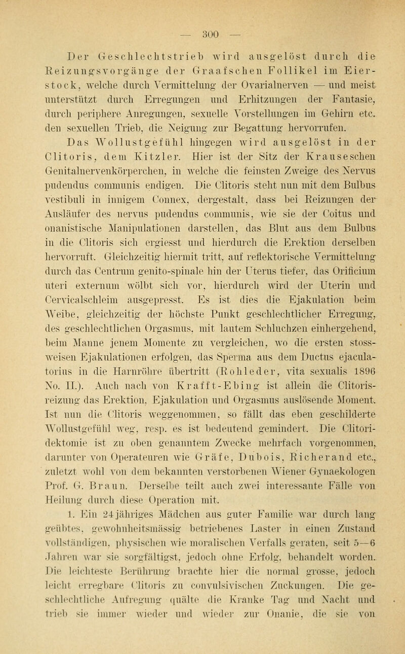 Der G e s c h 1 e c li t s t r i e b av i i- d ausgelöst durch die Eeizniigsvorg-änge der CrraRfsclien Follikel im Eier- stock, welche durch Vermitteluug- der Ovarialnerven — und meist unterstützt durch Erregungen und Erhitzungen der Fantasie, durch periphere Am-egungen, sexuelle Yorstellungen im Gehirn etc. den sexuellen Trieb, die Neigung zur Begattung hervorrufen. Das Wollustgefühl hingegen wird ausgelöst in der Clitoris, dem Kitzler. Hier ist der Sitz der Kr aus eschen Genitalnervenkörperchen, in welche die feinsten Zweige des Nervus pudendus communis endigen. Die Clitoris steht nun mit dem Bulbus vestibuli in innigem Connex, dergestalt, dass bei Eeizungen der Ausläufer des nervus pudendus communis, wie sie der Coitus und onanistische Manipulationen darstellen, das Blut aus dem Bulbus in die Clitoris sich ergiesst und hierdurch die Erektion derselben hei'vorruft. Gleichzeitig hiermit tritt, auf reflektorische Yermittelung durch das Centrum genito-spinale hin der Uterus tiefer, das Orificium uteri externum wölbt sich vor, hierdurch wird der Uterin und Cervicalschleim ausgepresst. Es ist dies die Ejakulation beim A^'eibe, gleichzeitig der höchste Punkt geschlechtlicher Erregung, des geschlechtlichen Orgasmus, mit lautem Schluchzen einhergehend, beim Manne jenem Momente zu vergleichen, wo die ersten stoss- weisen Ejakulationen erfolgen, das Sperma aus dem Ductus ejacula- torius in die Harnröhre übertritt (Eohleder, vita sexualis 1896 No. IL). Auch nach von Krafft-Ebing ist allein die Clitoris- reizung das Erektion, Ejakulation und Orgasmus auslösende Moment. Ist nun die Clitoris weggenommen, so fällt das eben geschilderte Wollustgefühl weg, resp. es ist bedeutend gemindert. Die Clitori- dektomie ist zu oben genanntem Zwecke mehrfach vorgenommen, darunter von Operateuren wie Gräfe, Dubois, Rieh er and etc., zuletzt wohl von dem bekannten verstorbenen Wiener G3'naekologen Prof. G. Braun. Dersell)e teilt auch zwei interessante Fälle von Heilung durch diese Operation mit. 1. Ein 24 jähriges Mädchen aus guter Familie war durch lang geübtes, gewohnheitsmässig betriebenes Laster in einen Zustand vollständigen, physischen wie moralischen Verfalls geraten, seit 5—6 Jahren war sie sorgfältigst, jedoch ohne Erfolg, behandelt worden.. Die leichteste Berührung brachte hier die normal gxosse, jedoch leicht erregbare (Jlitoris zu convulsivischen Zuckungen. Die ge- schlechtliche Aufregung ({uälte die Kranke Tag und Nacht und tripb sie immer wieder und wieder zur Onanie, die sie von
