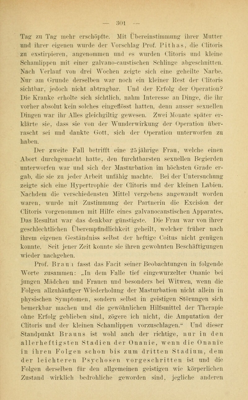 — ;k)1 — Ta.2 '/AI Tag- mehr erschöpfte. l\Iit Ül)ereinstiiniiiuno' ilirer ]\Iuttei- lind ilirer eigenen Avurde der Vorschlag Prof. Pitlias, die Clitoris zu exstirpieren. ang-enommen und es wurden Clitoris und kleine Schamlippen mit einer galvano-caustischen vSchlinge abgeschnitten. Nach Verlauf von drei Wochen zeigte sich eine geheilte Narbe. Nur am (Trunde derselben war noch ein kleiner Eest der Clitoris sichtbar, jedoch nicht abtragbar. Und der Erfolg der Operation? Die Kranke erholte sich sichtlich, nahm Interesse an Dinge, die ihr vorher absolut kein solches eingeflösst hatten, denn ausser sexuellen Dingen war ihr Alles gieichgiltig gewesen. Zwei Monate später er- klärte sie. dass sie von der AVunderwirkung der <)peration über- rascht sei und dankte (Tott. sich der Operation unterworfen zu haben. Der zweite Fall betrifft eine 25Jährige Frau, welche einen Alxnt durchgemacht hatte, den furchtbarsten sexuellen Begierden unter^Aorfen war und sich der Masturbation im höchsten Grade er- gab, die sie zu jeder Arbeit unfähig machte. Bei der Untersuchung zeigte sich eine Hypertrophie der Clitoris und der kleinen Labien. Nachdem die verschiedensten ]\rittel vergebens augewandt AA'orden Avaren. wurde mit Zustimmung der Partnerin die Excision der Clitoris vorgenommen mit Hilfe eines galvanocaustischen Apparates. Das Eesultat war das denkbar günstigste. Die Frau war von ihrer geschlechtlichen Überempflndlichkeit geheilt, welcher fi'üher nach ihi'em eigenen Geständniss selbst der heftige Coitus nicht genügen konnte. Seit jener Zeit konnte sie ihren gewohnten Beschäftigungen wieder nachgehen. Prof. Braui fasst das Facit seiner Beobachtungen in folgende Worte zusammen: ,.In dem Falle tief eingewurzelter Onanie bei jungen Mädchen und Frauen und besonders bei S^'itweu. wenn die Folgen allzuhäufiger Wiederholung der Masturbation nicht allein in phj'sischen Symptomen, sondern selbst iu geistigen Störungen sich bemerkbar machen und die gewöhnlichen Hilfsmittel der Therapie ohne Erfolg geblieben sind, zögere ich nicht, die Amputation der Clitoris und der kleinen Schamlippen vorzuschlagen.-' Und dieser Staudpunkt Brauns ist wohl auch der richtige, nur in den allerheftigsten Stadien der Onanie, wenn die Onanie in ihren Folgen schon bis zum dritten Stadium, dem der leichteren Psychosen vorgeschritten ist und die Folgen derselben für den allgemeinen geistigen wie körperlichen Zustand wirklicli l)edrohliche geworden sind, jegliche anderen
