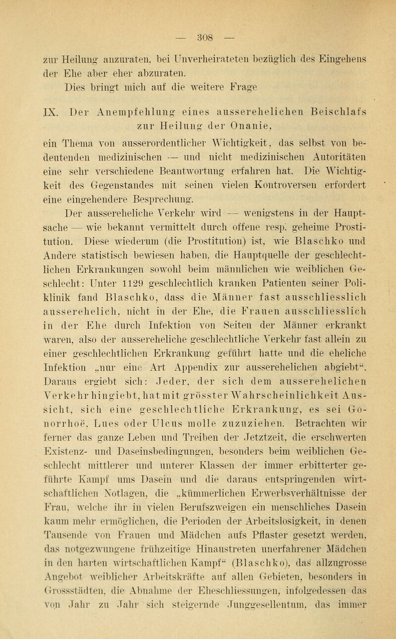 zur Heilung anzuraten, bei Unverheirateten bezüglicli des Eingehens der Ehe aber eher abzuraten. Dies bringt mich auf die weitere Frage IX. Der Anempfehlung eines ausserehelichen Beischlafs zur Heilung der Onanie, ein Thema von ausserordentlicher Wichtigkeit, das selbst von be- deutenden medizinischen — und nicht medizinischen Autoritäten eine sehr verschiedene Beantwortung erfahren hat. Die Wichtig- keit des Gegenstandes mit seinen vielen Kontroversen erfordert eine eingehendere Besprechung. Der ausser eheliche Verkehr wird — wenigstens in der Haupt- sache — wie bekannt vermittelt durch offene resp'. geheime Prosti- tution. Diese wiederum (die Prostitution) ist, wie Blaschko und Andere statistisch bewiesen haben, die Hauptquelle der geschlecht- lichen Erkrankungen sowohl beim männlichen wie weiblichen Ge- schlecht: Unter 1129 geschlechtlich kranken Patienten seiner Poli- klinik fand Blaschko, dass die Männer fast ausschliesslich ausserehelich, nicht in der Ehe, die Frauen ausschliesslich in der Ehe durch Infektion von Seiten der Männer erkrankt waren, also der aussereheliche geschlechtliche Verkehr fast allein zu einer geschlechtlichen Erkrankung geführt hatte und die eheliche Infektion ,.nur eine Art Appendix zur ausserehelichen abgiebt. Daraus ergiebt sich: Jeder, der sich dem ausserehelichen Verkehr hingiebt, hat mit grösster Wahrscheinlichkeit x\us- sicht, sich eine geschlechtliche Erkrankung, es sei Go- norrhoe, Lues oder Ulcus molle zuzuziehen. Betrachten wir ferner das ganze Leben und Treiben der Jetztzeit, die erschwerten Existenz- und Daseinsbedingungen, besonders beim weiblichen Ge- schlecht mittlerer und unterer Klassen der immer erbitterter ge- führte Kampf ums Dasein und die daraus entspringenden wirt- schaftlichen Notlagen, die ..kümmerlichen Erwerbsverhältnisse der Frau, welche ihr in vielen Berufszweigen ein menschliches Dasein kaum mehr ermöglichen, die Perioden der Arbeitslosigkeit, in denen Tausende von Frauen und Mädchen aufs Pflaster gesetzt werden, das notgezwungene frühzeitige Hinaustreten unerfahrener Mädchen in den harten wirtschaftlichen Kampf (Blaschko), das allzugrosse Angebot weiblicher Arbeitskräfte auf allen Gebieten, besonders in Grossstädten, die Al)nahme der Eheschliessungen, infolgedessen das von Jalir zu Jalir sich steigernde Junggesellentum, das immer