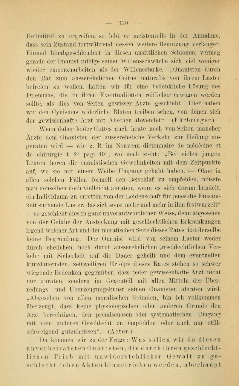 — BIO -- Heilmittel zu erg-reifeii. so lebt er meistenteils in der Annahme, dass sein Zustand fortwälirend dessen Aveitere Benutzung verlange. Einmal hinabgesclileudert in diesen unsittliclien Sclilamm. vermag gerade der Onanist infolge seiner AVillensschwache sich viel weniger wieder emporzuarbeiten als der Willensstarke. ,.Onanisten diu-ch den Eat zum ausserehelichen (.'oitus naturalis von ihrem Laster befreien zu wollen, halten wir für eine bedenkliche L(3sung des Dilemmas, die in ihren Eventualitäten reiflicher erwogen werden sollte, als dies von Seiten gewisser Ärzte geschieht. Hier haben wii* den Cj-nismus widerliche Blüten treiben sehen, von denen sich der gewissenhafte Arzt mit Abscheu abwendet. (Fürbringer.) Wenn daher leider Gottes auch heute noch von Seiten mancher Äi'zte dem Onanisten der aussereheliche Verkehr zur Heilung an- geraten wird — wie z. B. im Xouveau dictonnaire de medecine et de Chirurgie t. 24 pag. 494, wo noch steht: ,.Bei vielen jungen Leuten h(3ren die onanistischen Gewohnheiten mit dem Zeitpunkte auf, wo sie mit einem Weibe Umgang gehabt haben. — Ohne in allen solchen Fällen formell den Beischlaf zu empfehlen, müsste man denselben doch vielleicht anraten, wenn es sich darum handelt, ein Individuum zu erretten von der Leidenschaft für jenes die Einsam- keit suchende Laster, das sich sonst mehr und mehr in ihm festwurzelt — so geschieht dies in ganz unverantwortlicher Weise, denn abgesehen von der Gefahr der Ansteckung mit geschlechtlichen Erkrankungen irgend welcher Ait und der moralischen Seite dieses Rates hat derselbe keine BegTündung. Der Onanist wird von seinem Laster weder durch ehelichen, noch durch ausserehelichen geschlechtlichen Ver- kehr mit Sicherheit auf die Dauer geheilt und dem eventuellen kurzdauernden, zeitweiligen Erfolge dieses Eates stehen so schwer wiegende Bedenken gegenüber, dass jeder gewissenhafte Arzt nicht nur anraten, sondern im Gegenteil mit allen ]\[itteln der Uber- redungs- und Überzeugungskunst seinen Onanisten abraten Avird. ,.Abgesehen von allen moralischen Gründen, bin ich vollkommen tiberzeugt, dass keine physiologischen oder anderen Gründe den Arzt berechtigen, den promiscuosen oder sj^stematischen Umgang mit dem anderen Geschlecht zu empfehlen oder auch nur still- schweigend gutzuheissen. (Acton.) Da kommen wir zu der Frage: Was sollen wir da diesen unverheirateten Onanisten, die d urch ihren geschlecht- lichen Tiieb mit un widerstehliclier Gewalt zu ge- schlechtlichen Akten h i n getrieben w e i- d e n. ü 1) e r h a u p t