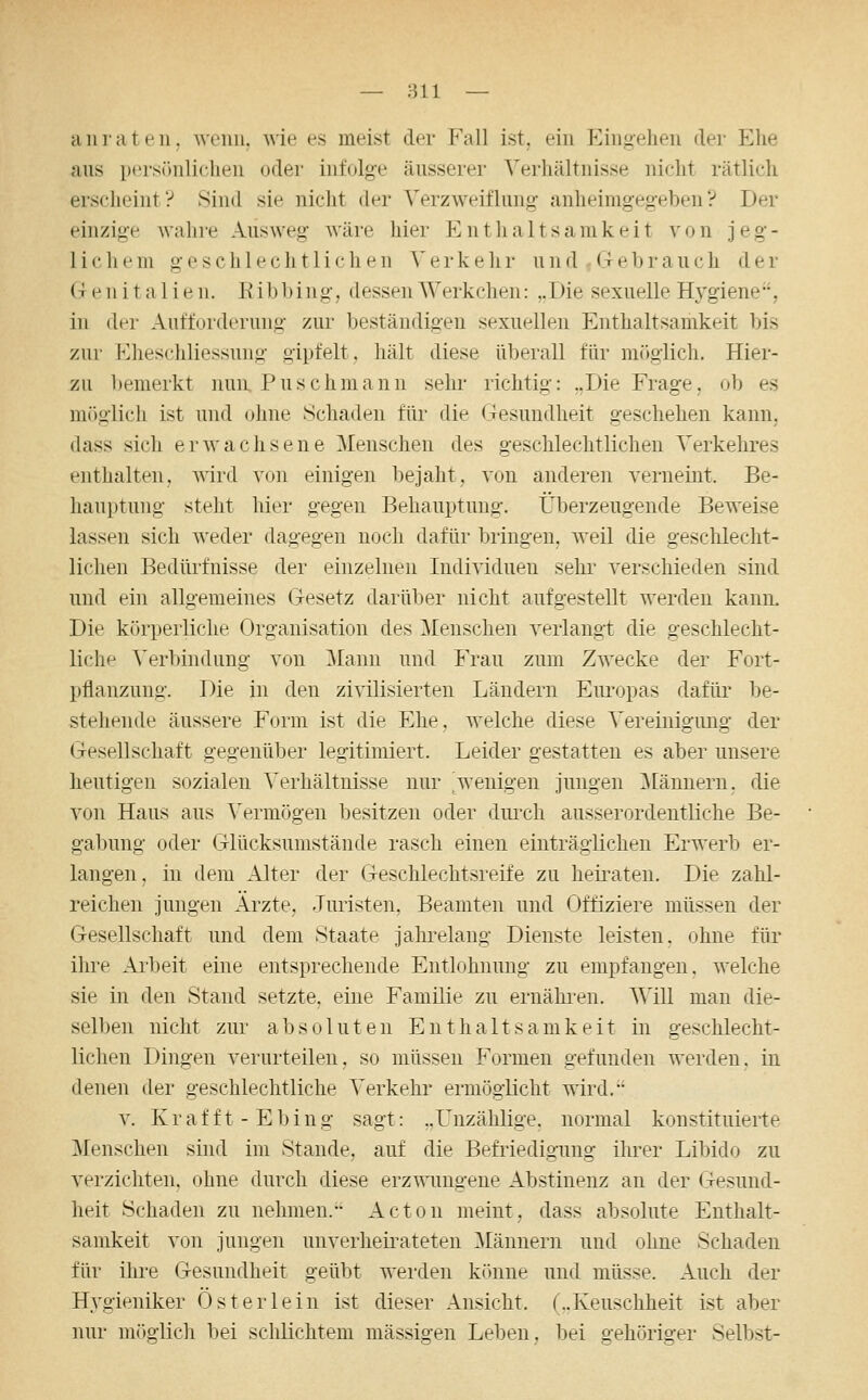 anrät eil. wenn, wie es meist der Fall ist, ein Eingehen der Ehe aus i)(>rsönliclieii oder infolge äusserer Verhältnisse nicht rätlich erscheint? Sind sie nicht der Verzweiflung anheimgegeben? Der einzig-e Avahre Ausweg wäre hier Enthaltsamkeit von jeg- lichem geschlechtlichen Verkehr und G-ebrauch der Genitalien. Ribhing, dessen Werkchen: ,.Die sexuelle H^'giene, in der Aufforderung zur beständigen sexuellen Enthaltsamkeit bis zur Eheschliessung gipfelt, liält diese überall für miigiich. Hier- zu bemerkt nun Puschmaun sehr- richtig: ..Die Frage, ob es ni()glich ist und ohne Schaden für die Gesundheit geschehen kann, dass sich erwachsene Menschen des geschlechtlichen Verkehres enthalten, wird V(jii einigen bejaht, von anderen vernehit. Be- hauptung steht hier gegen Behauptung, Überzeugende Beweise lassen sich weder dagegen noch dafür bringen, weil die geschlecht- lichen Bedürfnisse der einzelnen Individuen sehi' verschieden sind und ein allgemeines Gesetz darüV)er nicht aufgestellt werden kann. Die körperliche Organisation des Menschen verlangt die geschlecht- liche Verbindung von Mann und Frau zum Zwecke der Fort- pflanzung. Die in den zivilisierten Ländern Eiu'opas dafür be- stehende äussere Form ist die Ehe, welche diese Vereinigung der Gesellschaft gegenüber legitimiert. Leider gestatten es aber unsere heutigen sozialen Verhältnisse nur ^wenigen jungen ^lännern, die von Haus aus Vermögen besitzen oder durch ausserordentliche Be- gabung oder Glücksunistände rasch einen einträglichen Erwerb er- langen , in dem Alter der Geschlechtsreife zu heii'aten. Die zahl- reichen jungen Ärzte, Juristen, Beamten und Offiziere müssen der Gesellschaft und dem Staate jahi'elang Dienste leisten, ohne für ihre Aibeit eine entsprechende Entlohnung zu empfangen, welche sie in den Stand setzte, eine Familie zu ernähi-en. A\lll man die- selben nicht zur absoluten Enthaltsamkeit in geschlecht- lichen Dingen verurteilen, so müssen Formen gefunden werden, in denen der geschlechtliche Verkehr ermöglicht wird. V. Krafft-Ebing sagt: ..Unzählige, normal konstituierte Menschen sind im Stande, auf die Befriedigung ihrer Libido zu verzichten, ohne durch diese erzwungene Abstinenz an der Gesund- heit Schaden zu nehmen. Acton meint, dass absolute Enthalt- samkeit von jungen unverheirateten ^Männern und ohne Schaden für ihre Gesundheit geübt werden könne und müsse. Auch der H3'g'ieniker Oster lein ist dieser Ansicht. (..Keuschheit ist aber nur m()glich bei sclüichtem massigen Leben, bei gehöriger Selbst-