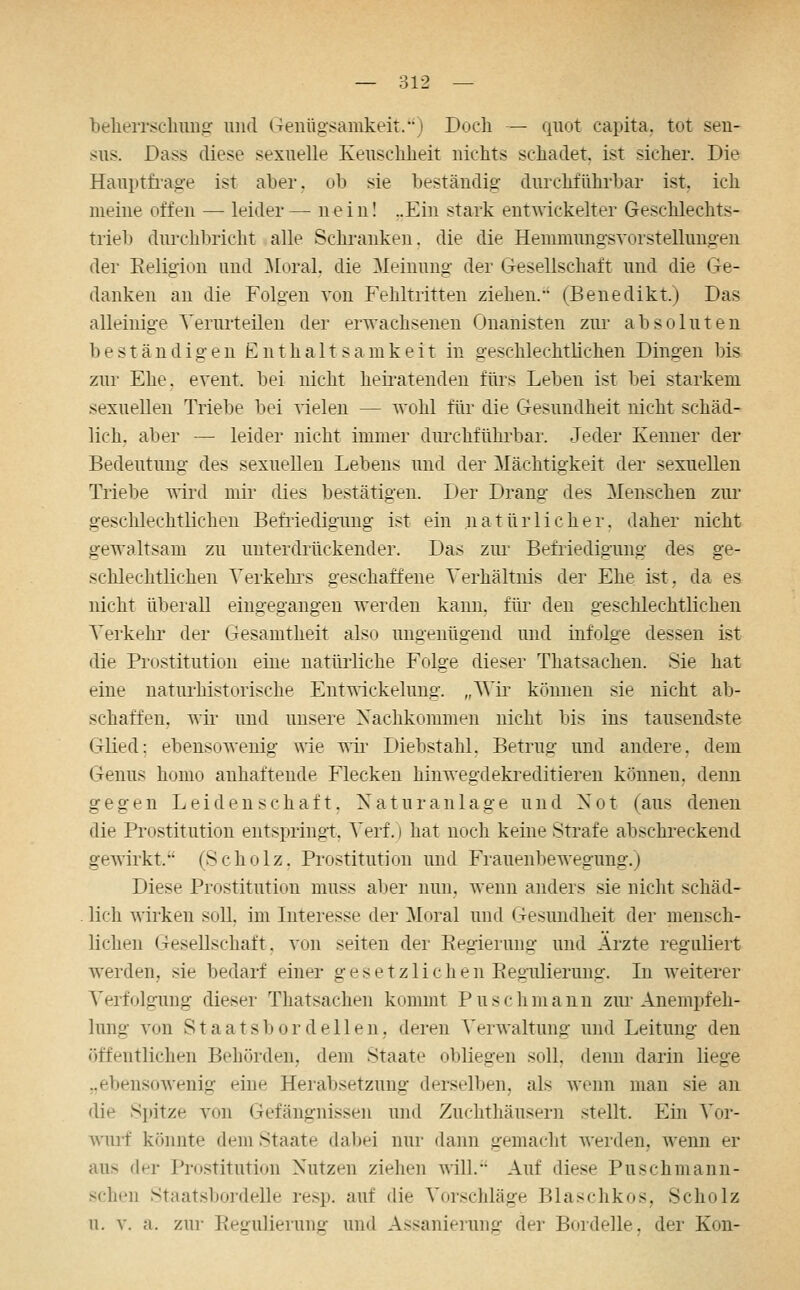 belieiTSchim^ und Genügsamkeit.) Doch — quot capita, tot sen- sus. Dass diese sexuelle Keuschheit nichts schadet, ist sicher. Die Hauptfrag-e ist aber, ob sie beständio: durchführbar ist. ich meine offen — leider— nein! ..Ein stark entwickelter Geschlechts- trieb durchbricht alle Schranken, die die Hemmungsvorstelluugeu der Eeligion und ]\[oral, die Meinung der Gesellschaft und die Ge- danken an die Folgen von Fehltritten ziehen. (Benedikt.) Das alleinige Verurteilen der erwachsenen Onanisten zur absoluten beständigen Enthaltsamkeit in geschlechtlichen Dingen bis zur Ehe, event. bei nicht hen-atenden fürs Leben ist bei starkem sexuellen Triebe bei Arielen — wohl für die Gesundheit nicht schäd- lich, aber — leider nicht immer durchführbar. Jeder Kenner der Bedeutung des sexuellen Lebens und der Mächtigkeit der sexuellen Triebe wird mir dies bestätigen. Der Drang des Menschen zur geschlechtlichen Befiiedigung ist ein natürlicher, daher nicht gewaltsam zu unterdrückender. Das zui' Befriedigung des ge- schlechtlichen Verkehi\s geschaffene Verhältiüs der Ehe ist, da es nicht überall eingegangen werden kann, für den geschlechtlichen Verkehr der Gesamtheit also ungenügend und infolge dessen ist die Prostitution eine natürliche Folge dieser Thatsachen. Sie hat eine naturhistorische EntA^ickelung. „Wir können sie nicht ab- schaffen, wii' und unsere Nachkommen nicht bis ins tausendste GKed; ebensowenig wie wü- Diebstahl, Betrug und andere, dem Genus homo anhaftende Flecken hinwegdekreditieren können, denn gegen Leidenschaft. Natu ran läge und Not (aus denen die Prostitution entspringt, Verf.) hat noch keine Strafe abschi-eckend gewirkt. (Scholz, Prostitution und Frauenbewegung.) Diese Prostitution muss aber nun. wenn anders sie nicht schäd- lich wirken soll, im Interesse der Moral und Gesimdheit der mensch- lichen Gesellschaft, von selten der Eegierung und Ärzte reguliert w^erden, sie bedarf einer gesetzlichen Eegulierung. In weiterer Verfolgung dieser Thatsachen kommt P u s c li m a n n zur Anempfeli- lung von Staatsbordellen, deren Verwaltung und Leitung den öffentlichen Behörden, dem Staate obliegen soll, denn darin liege „ebensowenig eine Herabsetzung derselben, als wenn man sie an die Spitze von Gefängnissen und Zuchthäusern stellt. Ein Vor- wurf könnte dem Staate (laljei nur dann gemacht werden, wenn er aus der Prostitution Nutzen ziehen will. Auf diese Puschmann- schen Staatsbordelle resp. auf die Vorschläge Blaschkos, Scholz u. V. a. zur Regulierung und Assanierung der Bordelle, der Kon-