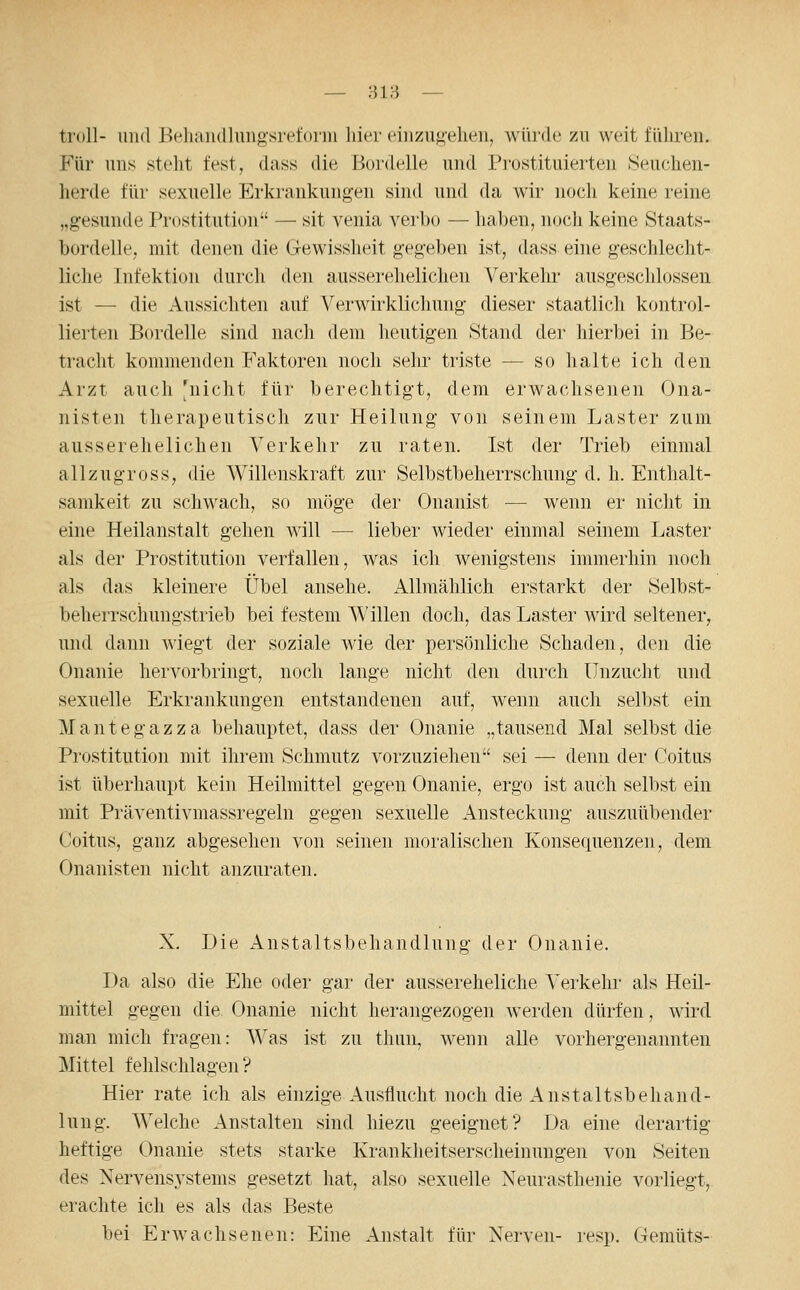 — :-}i8 — troll- und Behaiidlungsreforiu liier einzugehen, würde zu weit führen. Für uns steht fest, dass die Bordelle und Prostituierten »Seuchen- herde für sexuelle Erkrankungen sind und da wir noch keine reine „gesunde Prostitution — sit venia verho — haben, noch keine Staats- bordelle, mit denen die Gewissheit gegeben ist, dass eine geschlecht- liche Infektion durch den ausserehelichen Verkehr ausgeschlossen ist — die Aussichten auf Verwirklichung dieser staatlich kontrol- lierten Bordelle sind nach dem heutigen Stand der hierbei in Be- tracht kommenden Faktoren noch sehr triste — so halte ich den Arzt auch 'nicht für berechtigt, dem erwachsenen Ona- nisten therapeutisch zur Heilung von seinem Laster zum ausserehelichen Verkehr zu raten. Ist der Trieb einmal allzugross, die Willenskraft zur Selbstbeherrschung d. h. Enthalt- samkeit zu schwach, so möge der Onanist — wenn er nicht in eine Heilanstalt gehen will — lieber wieder einmal seinem Laster als der Prostitution verfallen, was ich wenigstens immerhin noch als das kleinere Übel ansehe. Allmählich erstarkt der Selbst- beherrschungstrieb bei festem Willen doch, das Laster wird seltener, und dann wiegt der soziale wie der persönliche Schaden, den die Onanie hervorbringt, noch lange nicht den durch Unzucht und sexuelle Erkrankungen entstandenen auf, wenn auch selbst ein M a n t e g a z z a behauptet, dass der Onanie „tausend Mal selbst die Prostitution mit ihrem Schmutz vorzuziehen sei — denn der Coitus ist überhaupt kein Heilmittel gegen Onanie, ergo ist auch selbst ein mit Präventivmassregeln gegen sexuelle Ansteckung auszuübender Coitus, ganz abgesehen von seinen moralischen Konsequenzen, dem Onanisten nicht anzuraten. X. Die Anstaltsbehandlung der Onanie. Da also die Ehe oder gar der aussereheliche Verkehr als Heil- mittel gegen die Onanie nicht herangezogen werden dürfen, wird man mich fragen: Was ist zu tlmn, wenn alle vorhergenannten Mittel fehlschlagen? Hier rate ich als einzige Ausflucht noch die Anstaltsbehand- lung. Welche Anstalten sind hiezu geeignet? Da eine derartig heftige Onanie stets starke Krankheitserscheinungen von Seiten des Nervensystems gesetzt hat, also sexuelle Neurasthenie vorliegt, erachte ich es als das Beste bei Erwachsenen: Eine Anstalt für Nerven- resp. Gemüts-