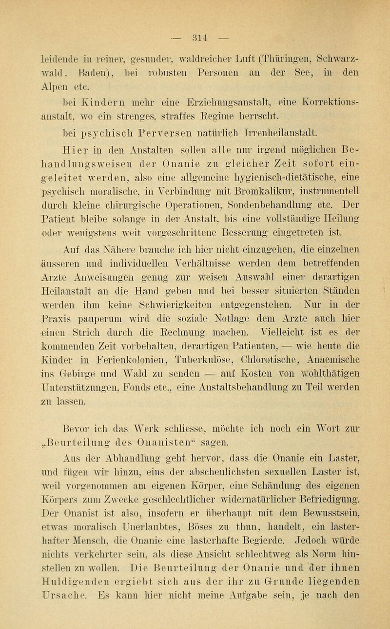 leidende in reiner, gesnnder, waldreicher Luft (Tliiiring-en, Schwarz- wald. Baden), bei robusten Personen an der See, in den Alpen etc. l)ei Kindern mehr eine Erziehungsanstalt, eine Korrektions- änstalt, wo ein strenges, straffes Regime herrscht. bei psychisch Perversen natürlich Irrenheilanstalt. Hier in den iVnstalten sollen alle nur irgend möglichen Be- handlungsweisen der Onanie zu gleicher Zeit sofort ein- geleitet werden, also eine allgemeine hygienisch-dietätische, eine psychisch moralische, in Verbindung mit Bromkalikur, instrumenteil durch kleine chirurgische Operationen, Sondenbehandlung etc. Der Patient bleibe solange in der Anstalt, bis eine vollständige Heilung oder Avenigstens weit vorgeschrittene Besserung eingetreten ist. Auf das Nähere brauche ich hier nicht einzugehen, die einzelnen äusseren und individuellen Verhältnisse werden dem betreffenden Arzte AnAveisungen genug zur weisen Auswahl einer derartigen Heilanstalt an die Hand geben und bei besser situierten Ständen werden ihm keine Schwierigkeiten entgegenstehen. Nur in der Praxis pauperum wird die soziale Notlage dem Arzte auch hier ■einen Strich durch die Rechnung machen. Vielleicht ist es der kommenden Zeit vorbehalten, derartigen Patienten, — wie heute die Kinder in Ferienkolonien, Tuberkulöse, Chlorotische, Anaemische ins Gebirge und Wald zu senden — auf Kosten von Yvohlthätigen Unterstützungen, Fonds etc., eine Anstaltsbehandlung zu Teil werden zu lassen. Bevor ich das Werk schliesse, möchte ich noch ein Wort zur „Beurteilung des Onanisten sagen. Aus der Abhandlung geht hervor, dass die Onanie ein Laster, und fügen Avir hinzu, eins der abscheulichsten sexuellen Laster ist, weil vorgenommen am eigenen Körper, eine Schändung des eigenen Körpers zum ZAvecke geschlechtlicher widernatürlicher Befriedigung. Der Onanist ist also, insofern er überhaupt mit dem BeAvusstsein, etAvas moralisch Unerlaubtes, Böses zu tliun, handelt, ein laster- hafter Mensch, die Onanie eine lasterhafte Begierde. Jedoch würde nichts verkehrter sein, als diese Ansicht schlechtweg als Norm hin- stellen zu Avollen. Die Beurteilung der Onanie und der ihnen Huldigenden ergiebt sich aus der ihr zu Grunde liegenden Ursache. Es kann hier nicht meine Aufgabe sein, je nach den
