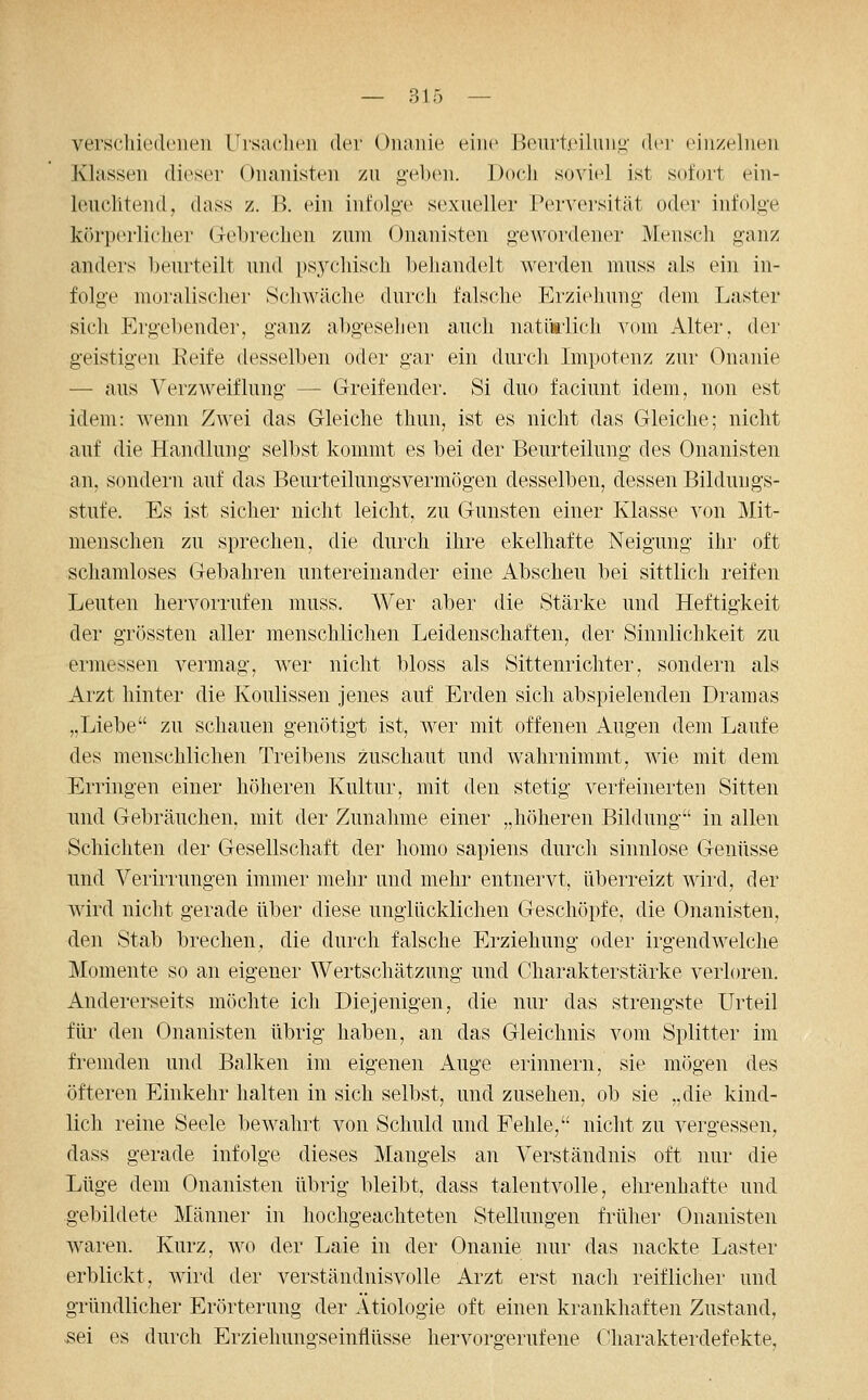 verschiedenen Ursaclicii der Onanie eine Beurteilnn^' der einzelnen Klassen dieser Onanisten zu g'elxni. Doch soviel ist sofort ein- leuchtend, dass z. B. ein infolge sexueller Perversität oder infolg'e körperlicher Gehrechen zum Onanisten gewordener Mensch ganz anders beurteilt und psychisch behandelt werden muss als ein in- folge nioralisclier Schwäche durch falsche Erziehung dem Laster sich Ergebender, ganz abgesehen auch natürlich vom Alter, der geistigen Reife desselben oder gar ein durch Impotenz zur Onanie — aus Verzweiflung — Greifender. Si duo faciunt idem, non est idem: wenn Zwei das Gleiche thun, ist es nicht das Gleiche; nicht auf die Handlung selbst kommt es bei der Beurteilung des Onanisten an, sondern auf das Beurteilungsvermögen desselben, dessen Bildungs- stufe. Es ist sicher nicht leicht, zu Gunsten einer Klasse von Mit- menschen zu sprechen, die durch ihre ekelhafte Neigung ihr oft schamloses Gebahren untereinander eine Abscheu bei sittlich reifen Leuten hervorrufen muss. Wer aber die Stärke und Heftigkeit der grössten aller menschlichen Leidenschaften, der Sinnlichkeit zu ermessen vermag, wer nicht bloss als Sittenrichter, sondern als Arzt hinter die Koulissen jenes auf Erden sich abspielenden Dramas „Liebe zu schauen genötigt ist, wer mit offenen Augen dem Laufe des menschlichen Treibens zuschaut und wahrnimmt, wie mit dem Erringen einer höheren Kultur, mit den stetig verfeinerten Sitten und Gebräuchen, mit der Zunahme einer „höheren Bildung in allen Schichten der Gesellschaft der homo sapiens durch sinnlose Genüsse und Verirrungen immer mehr und mehr entnervt, überreizt wird, der wird nicht gerade über diese unglücklichen Geschöpfe, die Onanisten, den Stab brechen, die durch falsche Erziehung oder irgendwelche Momente so an eigener Wertschätzung und Charakterstärke verloren. Andererseits möchte ich Diejenigen, die nur das strengste Urteil für den Onanisten übrig haben, an das Gleichnis vom Splitter im fremden und Balken im eigenen Auge erinnern, sie mögen des öfteren Einkehr halten in sich selbst, und zusehen, ob sie „die kind- lich reine Seele bewahrt von Schuld und Fehle, nicht zu vergessen, dass gerade infolge dieses Mangels an Verständnis oft nur die Lüge dem Onanisten übrig bleibt, dass talentvolle, ehrenhafte und gebildete Männer in hochgeachteten Stellungen früher Onanisten waren. Kurz, wo der Laie in der Onanie nur das nackte Laster erblickt, wird der verständnisvolle Arzt erst nach reiflicher und gründlicher Erörterung der Ätiologie oft einen krankhaften Zustand, sei es durch Erziehungseinflüsse hervorgerufene Charakterdefekte,