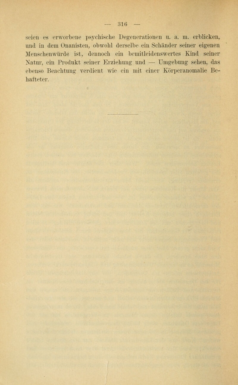 seien es erworbene ps3'chische Degenerationen n. a. m. erblicken, und in dem Onanisten, obwohl derselbe ein Scliänder seiner eigenen Menschenwürde ist, dennoch ein bemitleidenswertes Kind seiner Natur, ein Produkt seiner Erziehung und — Umgebung sehen, das ebenso Beachtung verdient wie ein mit einer Körperanomalie Be- hafteter.