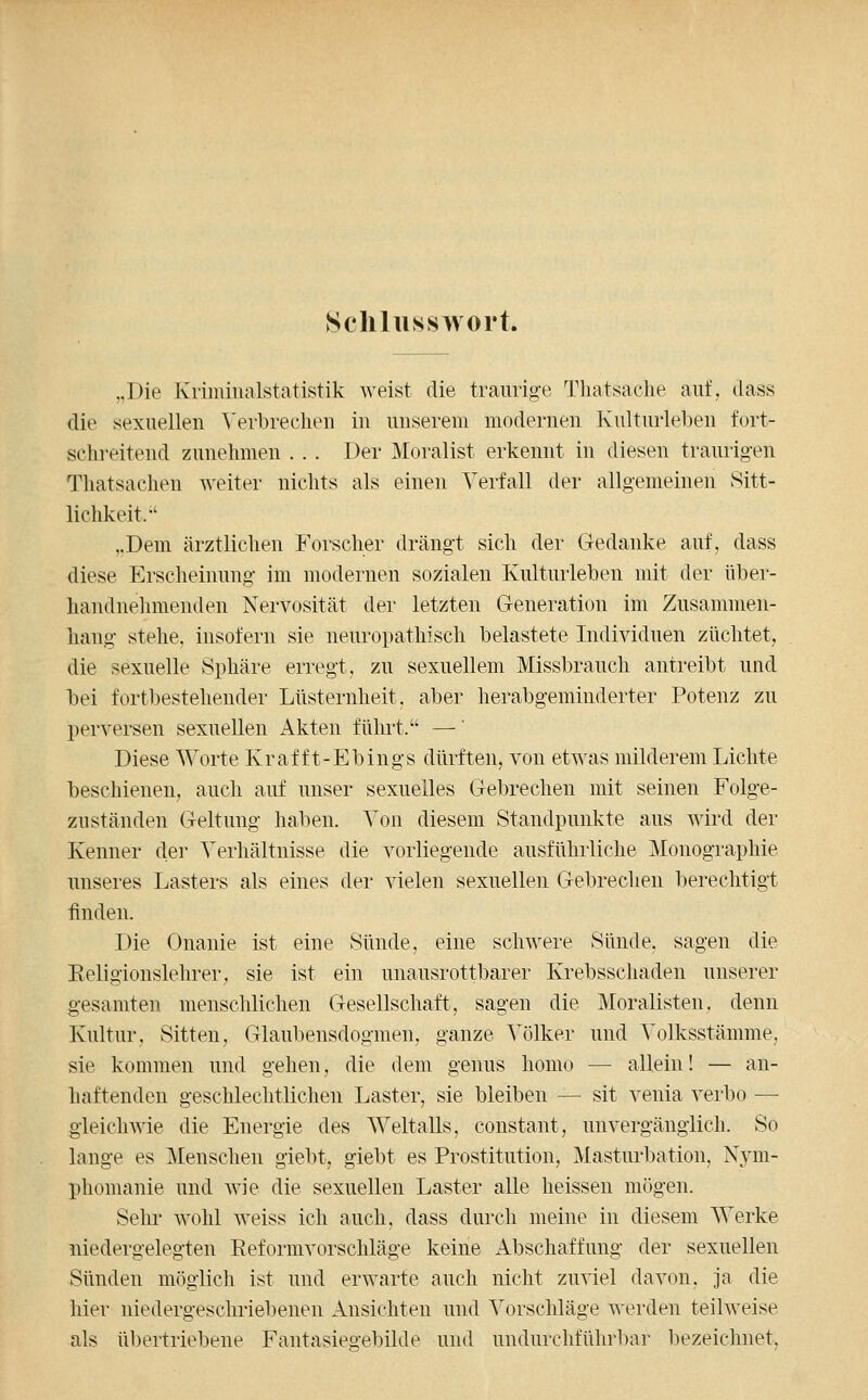 Scliluisswort. „Die Kriininalstatistik weist die traurig-e Thatsache auf, tlass die sexuellen ^'el•b^echeu in unserem modernen Kulturleben fort- schreitend zunehmen . . . Der Moralist erkennt in diesen traurigen Thatsachen weiter nichts als einen Verfall der allgemeinen Sitt- lichkeit.-' „Dem ärztlichen Forscher drängt sich der Gedanke auf, dass diese Erscheinung im modernen sozialen Kulturleben mit der über- handnehmenden Nervosität der letzten Generation im Zusammen- hang stehe, insofern sie neuropathisch belastete Individuen züchtet, die sexuelle Sphäre erregt, zu sexuellem Missbrauch antreibt und l3ei fortbestehender Lüsternheit, aber herabgeminderter Potenz zu perversen sexuellen Akten führt. —' Diese Worte Kraf f t-Ebings dürften, von etwas milderem Lichte beschienen, auch auf unser sexuelles Gebrechen mit seinen Folge- zuständen Geltung haben. Von diesem Standpunkte aus wird der Kenner dei' Verhältnisse die vorliegende ausführliche Monographie unseres Lasters als eines der vielen sexuellen Gebrechen berechtigt finden. Die Onanie ist eine Sünde, eine schwere Sünde, sagen die Eeligionslehrer, sie ist ein unausrottbarer Krebsschaden unserer gesamten menschlichen Gesellschaft, sagen die Moralisten, denn Kultur. Sitten, Glaubensdogmen, ganze Völker und Volksstämme, sie kommen und gehen, die dem genus homo — allein! — an- haftenden geschlechtlichen Laster, sie bleiben — sit venia verbo — gleichwie die Energie des Weltalls, constant, unvergänglich. So lange es Menschen giebt, giebt es Prostitution, Masturbation, Nym- phomanie und wie die sexuellen Laster alle heissen mögen. Sehr wohl weiss ich auch, dass durch meine in diesem Werke niedergelegten Eeformvorschläge keine Abschaffung der sexuellen Sünden möglicli ist und erwarte auch nicht zuviel davon, ja die hier niedergeschriebenen Ansichten und Vorschläge werden teilweise als übertriebene Fantasiegebilde und undurchführl)ar liezeichnet.
