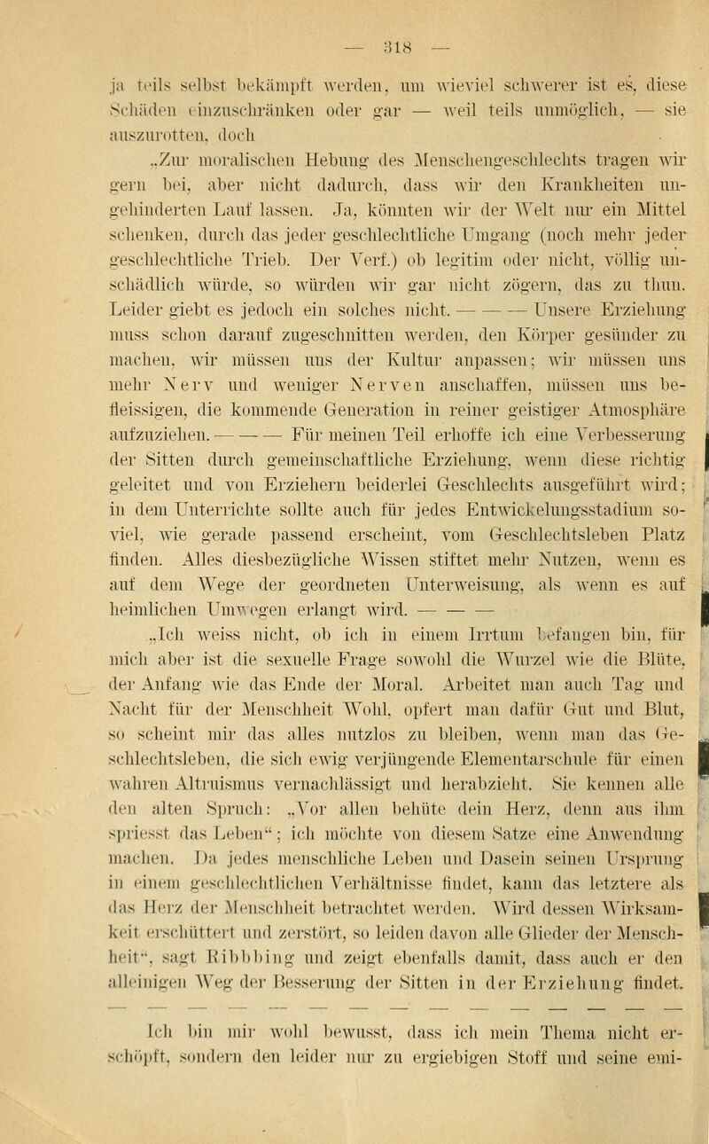 ja teils selbst bekämpft werden, um wieviel schwerer ist es, diese Scliäden eiuziiscliränken oder gar — ^^'eil teils uumijgiicli, — sie auszurotten, doch ..Zur moralischen Hebung des Menschengeschlechts tragen wir gern bei, aber nicht dadurch, dass wir den Ivi'ankheiten un- gehinderten Lauf lassen. Ja, könnten wir der Welt nui- ein Mittel schenken, durch das jeder gesclilechtliche Umgang (noch mehr jeder geschlechtliche Trieb. Der Verf.) ob legitim oder nicht, völlig un- schädlich würde, so würden Avir gar nicht zögern, das zu tlinn. Leider giebt es jedoch ein solches nicht. Unsere Erziehung nuiss schon darauf zugeschnitten werden, den Körper gesünder zu machen, wii' müssen uns der Kultur anpassen; wir müssen uns mehr Nerv und weniger Nerven anschaffen, müssen uns be- fleissigen, die kommende Generation in reiner geistiger Atmosphäre aufzuziehen. — Für meinen Teil erhoffe ich eine Verbesserung der Sitten durch gemeinschaftliche Erziehung, wenn diese richtig geleitet und von Erziehern beiderlei G-eschlechts ausgeführt wird; in dem Unterrichte sollte auch für jedes Entwichelungsstadium so- viel, wie gerade passend erscheint, vom Geschlechtsleben Platz finden. iUles diesbezügliche Wissen stiftet mehr Nutzen, wenn es auf dem Wege der geordneten Unterweisung, als wenn es auf heimlichen Umwegen erlangt wird. „Ich weiss nicht, ob ich in einem Irrtum befangen bin, für mich aber ist die sexuelle Frage sowohl die Wurzel wie die Blüte, der Anfang wie das Ende der Moral. Arbeitet man auch Tag und Nacht für der Menschheit Wohl, opfert nmii dafür Gut und Blut^ so scheint mir das alles nutzlos zu bleiben, wenn man das Ge- schlechtsleben, die sich ewig verjüngende Elementarschule füi' einen wahren Alti'uismus vernachlässigt und herabzieht. Sie kennen alle den alten Spruch: „Vor allen behüte dein Herz, denn aus ihm spriesst das Leben; ich mJichte von diesem Satze eine Anwendung machen. Da jedes menschliche Leben und Dasein seinen Ursprung in einem gesciile.chtlichen Verhältnisse findet, kann das letztere als das Herz der Menschheit betrachtet werden. Wird dessen Wirksam- keit erscliüttert und zerstört, so leiden davon alle Glieder der Mensch- heit', sagt Kil)bl)iiig und zeigt ebenfalls damit, dass auch er den alleinigen Weg der Besserung der Sitten in der Erziehung findet ich l)in Uli)- wohl bewusst, dass ich mein Thema nicht er- schöi)ft. sondern den leider nur zu ergiebigen Stoff und seine emi-