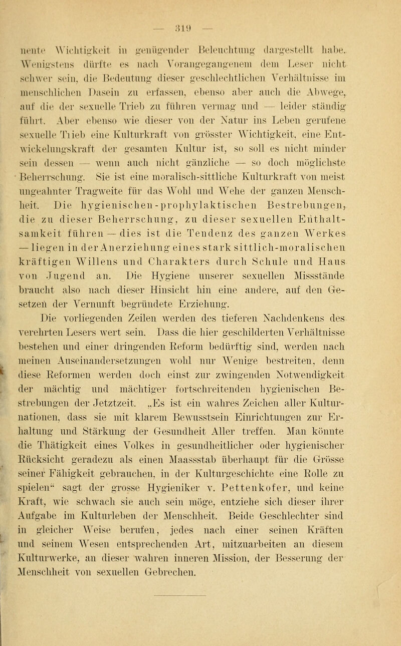 — ;ni) — lU'iitt' \\'irliti<;k(Mt in uciiiiuciider Beleuchtung dargestellt habe. ^^'('llilI■st(■lls (lüiftc es uacli \'(»raiigegangeiieiii dein Leser nicht schwer sein, die Bedeutung dieser geschleclitlichen Verliältnisse im menscliliclien Dasein zu erfassen, ebenso aber aucli die Abwege, auf die der sexuelle Trieb zu führen vermag und — leider ständig führt. Aber ebenso wie dieser von der Natur ins Leben gerufene sexuelle Tiieb eine Kulturkraft von grösster Wichtigkeit, eine Ent- wickelungskraft der gesamten Kultur ist, so soll es nicht minder sein dessen — wenn auch nicht gänzliche — so doch möglichste Beherrschung. Sie ist eine moralisch-sittliche Kulturkraft von meist ungeahnter 'J'ragweite für das Wohl und Wehe der ganzen Mensch- heit. Die hygienischen-prophylaktischen Bestrebungen, die zu dieser Beherrschung, zu dieser sexuellen Enthalt- samkeit führen — dies ist die Tendenz des ganzen Werkes — liegen in der Anerziehung eines stark sittlich-moralischen kräftigen Willens und Charakters durch Schule und Haus von .Tugend an. Die Hygiene unserer sexuellen Missstände brauclit also nach dieser Hinsicht hin eine andere, auf den Ge- setzeil der Vernunft begründete Erziehung, Die vorliegenden Zeilen werden des tieferen Nachdenkens des verehrten Lesers wert sein. Dass die hier geschilderten Verhältnisse bestehen und einer dringenden Reform bedürftig sind, werden nach meinen Auseinandersetzungen wohl nur Wenige bestreiten, denn diese Reformen werden doch einst zur zwingenden Notwendigkeit der mächtig und mächtiger fortschreitenden hygienischen Be- strebungen der Jetztzeit. ,,Es ist ein wahres Zeichen aller Kultur- nationen, dass sie mit klarem Bewusstsein Einrichtungen zur Er- haltung und Stärkung der Gesundheit Aller treffen. Man könnte die Thätigkeit eines Volkes in gesundheitlicher oder hygienischer Rücksicht geradezu als einen Maassstab überhaupt für die Grösse seiner Fähigkeit gebrauchen, in der Kulturgeschichte eine Rolle zu spielen sagt der grosse Hygieniker v. Pettenkofer, und keine Kraft, wie schwach sie auch sein möge, entziehe sich dieser ihrer Aufgabe im Kulturleben der Menschheit. Beide Geschlechter sind in gleicher Weise berufen, jedes nach einer seinen Kräften und seinem Wesen entsprechenden Art, mitzuarbeiten an diesem Kulturwerke, an dieser wahren inneren Mission, der Besserung der Menschheit von sexuellen Gebrechen.