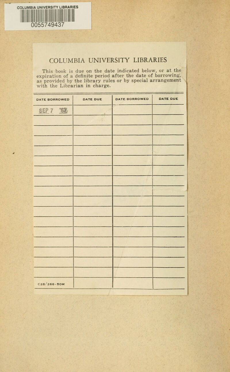 COLUMBIA UNIVERSITY LIBRARIES 0055749437 COLUMBIA UNIVERSITY LIBRARIES This book is due on the date indicated below, or at the expiration of a definite period after the date of borrowing, as provided by the library i'ules or by special arrangement with the Librarian in charge. DATE BORROWED DATE DUE DATE BORROWED DATE DUE SEf? M C2e/266-50M