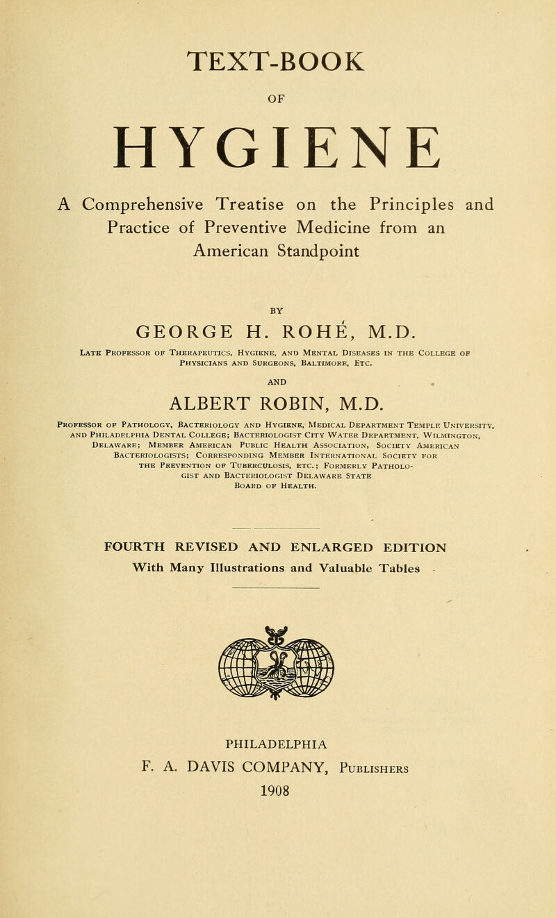 TEXT-BOOK OF HYGIENE A Comprehensive Treatise on the Principles and Practice of Preventive Medicine from an American Standpoint GEORGE H. ROHE, M.D. Lath Professor of Therapeutics, Hygiene, and Mental Diseases in the College of Physicians and Surgeons, Baltimore, Etc. ALBERT ROBIN, M.D. Professor of Pathology. Bacteriology and Hygiene, Medical Department Temple University, and Philadelphia Dental College; Bacteriologist City Water Department, Wilmington, Delaware; Member American Public Health Association, Society American Bacteriologists; Corresponding Member International Society for THE Prevention of Tuberculosis, etc. ; Formerly Patholo- gist AND Bacteriologist Delaware State Board of Health. FOURTH REVISED AND ENLARGED EDITION With Many Illustrations and Valuable Tables PHILADELPHIA F. A. DAVIS COMPANY, Publishers 1908