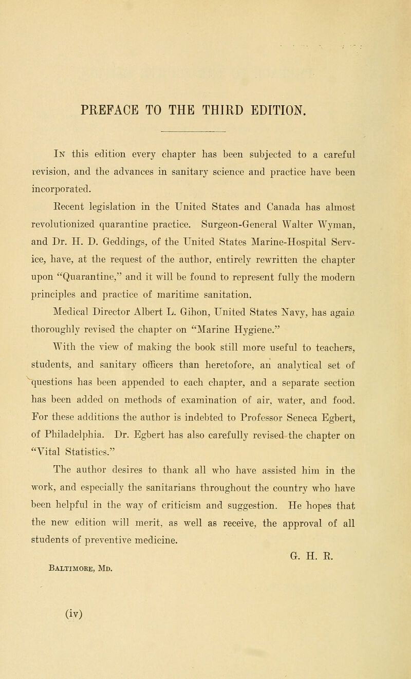 In this edition every chapter has been subjected to a careful revision, and the advances in sanitary science and practice have been incorporated. Eecent legislation in the United States and Canada has almost revolutionized quarantine practice. Surgeon-General Walter Wyman, and Dr. H. D. Geddings, of the United States Marine-Hospital Serv- ice, have, at the request of the author, entirely rewritten the chapter upon Quarantine, and it will be found to represent fully the modern principles and practice of maritime sanitation. Medical Director Albert L. Gihon, United States Navy, has again thoroughly revised the chapter on Marine Hygiene. With the view of making the book still more useful to teachers, students, and sanitary officers than heretofore, an analytical set of ■^questions has been appended to each chapter, and a separate section has been added on methods of examination of air, water, and food. For these additions the author is indebted to Professor Seneca Egbert, of Philadelphia. Dr. Egbert has also carefully revised the chapter on Vital Statistics. The author desires to thank all who have assisted him in the work, and especially the sanitarians throughout the country who have been helpful in the M^ay of criticism and suggestion. He hopes that the new edition will merit, as well as receive, the approval of all students of preventive medicine. G. H. E. Baltimore, Md,
