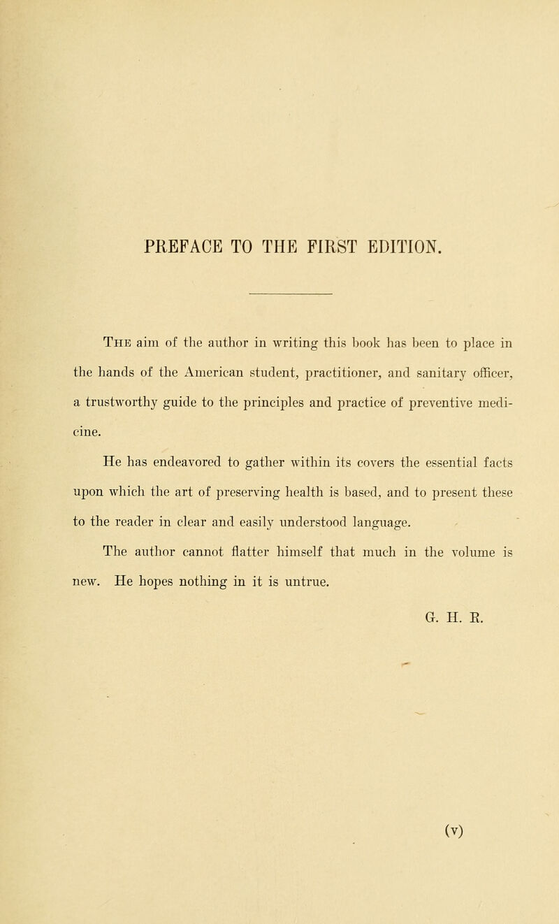 The aim of the author in writing this book has been to place in the hands of the American student, practitioner, and sanitary officer, a trustworthy guide to the principles and practice of preventive medi- cine. He has endeavored to gather within its covers the essential facts upon which the art of preserving health is based, and to present these to the reader in clear and easily understood language. The author cannot flatter himself that much in the volume is new. He hopes nothing in it is untrue. G. H. E.
