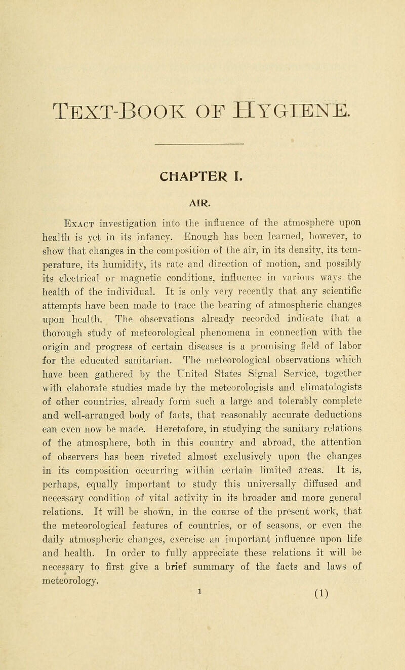 Text-Book of Hygiene. CHAPTER I. AIR. Exact investigation into the influence of the atmosphere upon health is yet in its infancy. Enough has been learned, however, to show that changes in the composition of the air, in its density, its tem- perature, its humidity, its rate and direction of motion, and possibly its electrical or magnetic conditions, influence in various ways the health of the individual. It is only very recently that any scientific attempts have been made to trace the bearing of atmospheric changes upon health. The observations already recorded indicate that a thorough study of meteorological phenomena in connection with the origin and progress of certain diseases is a promising field of labor for the educated sanitarian. The meteorological observations which have been gathered by the United States Signal Service, together with elaborate studies made by the meteorologists and climatologists of other countries, already form such a large and tolerably complete and well-arranged body of facts, that reasonably accurate deductions can even now be made. Heretofore, in studying the sanitary relations of the atmosphere, both in this country and abroad, the attention of observers has been riveted almost exclusively upon the changes in its composition occurring within certain limited areas. It is, perhaps, equally important to study this universally diffused and necessary condition of vital activity in its broader and more general relations. It will be shown, in the course of the present work, that the meteorological features of countries, or of seasons, or even the daily atmospheric changes, exercise an important influence upon life and health. In order to fully appreciate these relations it will be necessary to first give a brief summary of the facts and laws of meteorology.