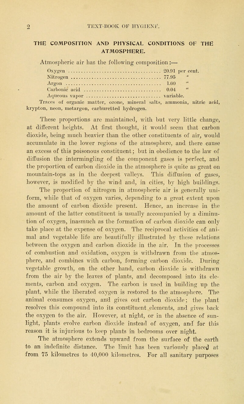 THE COMPOSITION AND PHYSICAL CONDITIONS OF THE ATMOSPHERE. Atmospheric air has the following composition:— Oxygen 20.91 per cent. Nitrogen 77.95 Argon 1.00  Carbonic acid 0.04  Aqueous vapor variable. Traces of organic matter, ozone, mineral salts, ammonia, niti-ic acid, krypton, neon, metargon, carburetted hydrogen. These proportions are maintained, with but very little change, at different heights. At first thought, it would seem that carbon dioxide, being much heavier than the other constituents of air, would accumulate in the lower regions of the atmosjohere, and there cause an excess of this poisonous constituent; but in obedience to the law of diffusion the intermingling of the component gases is perfect, and the proportion of carbon dioxide in the atmosphere is quite as great on mountain-tops as in the deepest valleys. This diffusion of gases, however, is modified by the wind and, in cities, by high buildings. The proportion of nitrogen in atmospheric air is generally uni- form, while that of oxygen varies, depending to a great extent upon the amount of carbon dioxide present. Hence, an increase in the amount of the latter constituent is usually accompanied by a diminu- tion of oxygen, inasmuch as the formation of carbon dioxide can only take place at the expense of oxygen. The reciprocal activities of ani- mal and vegetable life are beautifully illustrated by these relations between the oxygen and carbon dioxide in the air. In the processes of combustion and oxidation, oxygen is withdrawn from the atmos- phere, and combines with carbon, forming carbon dioxide. During vegetable growth, on the other hand, carbon dioxide is withdrawn from the air by the leaves of plants, and decomposed into its ele- ments, carbon and oxygen. The carbon is used in building up the plant, while the liberated oxygen is restored to the atmosphere. The animal consumes oxygen, an'd gives out carbon dioxide; the plant resolves this compound into its constituent elements, and gives back the oxygen to the air. However, at night, or in the absence of sun- light, plants evolve carbon dioxide instead of oxygen, and for this reason it is injurious to keep plants in bedrooms over night. The atmosphere extends upward from the surface of the earth to an indefinite distance. The limit has been variously placed at from 75 kilometres to 40,000 kilometres. For all sanitary purposes