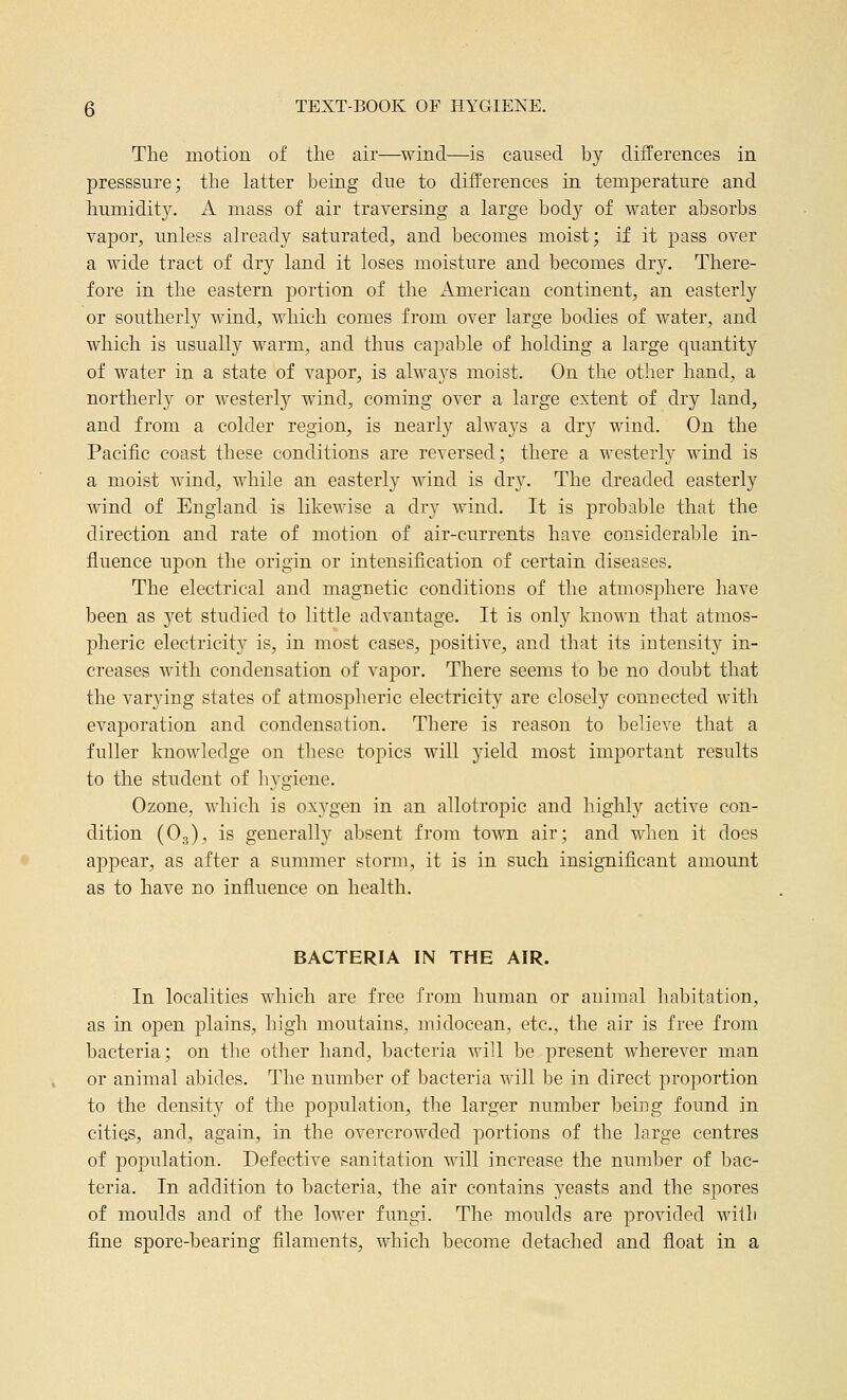 The motion of the air—wind—is caused by differences in presssure; tlae latter being due to differences in temperature and humidity. A mass of air traversing a large body of water absorbs vapor, unless already saturated, and becomes moist; if it pass over a wide tract of dry land it loses moisture and becomes dry. There- fore in the eastern portion of the American continent, an easterly or southerly wind, which comes from over large bodies of water, and which is usually warm, and thus capable of holding a large quantity of water in a state of vapor, is always moist. On the other hand, a northerly or westerly wind, coming over a large extent of dry land, and from a colder region, is nearly always a dry wind. On the Pacific coast these conditions are reversed; there a westerly wind is a moist wind, while an easterly wind is dry. The dreaded easterly wind of England is likewise a dry wind. It is probable that the direction and rate of motion of air-currents have consideral^le in- fluence upon the origin or intensification of certain diseases. The electrical and magnetic conditions of the atmosphere have been as yet studied to little advantage. It is only known that atmos- pheric electricity is, in most cases, positive, and that its intensity in- creases with condensation of vapor. There seems to be no doubt that the varying states of atmospheric electricity are closely connected with evaporation and condensation. There is reason to believe that a fuller knowledge on these toj)ics will yield most important results to the student of hygiene. Ozone, which is oxygen in an allotropic and highly active con- dition (O3), is generally absent from town air; and when it does appear, as after a summer storm, it is in such insignificant amount as to have no influence on health. BACTERIA IN THE AIR. In localities which are free from human or animal habitation, as in open plains, high moutains, midocean, etc., the air is free from bacteria; on the other hand, bacteria will be present wherever man or animal abides. The number of bacteria will be in direct proportion to the density of the population, the larger number being found in cities, and, again, in the overcrowded portions of the large centres of population. Defective sanitation will increase the number of bac- teria. In addition to bacteria, the air contains yeasts and the spores of moulds and of the lower fungi. The moulds are provided Avitli fine spore-bearing filaments, which become detached and float in a