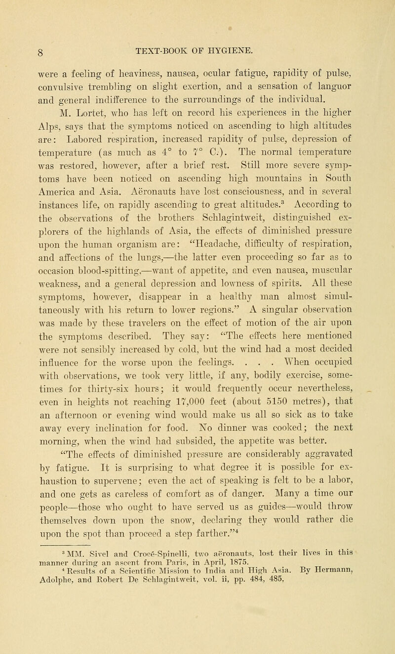 were a feeling of heaviness, nausea, ocular fatigue, rapidity of pulse, convulsive trembling on slight exertion, and a sensation of languor and general indifference to the surroundings of the individual. M. Lortet, who has left on record his experiences in the higher Alps, says that the symptoms noticed on ascending to high altitudes are: Labored respiration, increased rapidity of pulse, depression of temperature (as much as 4° to 7° C). The normal temperature was restored, however, after a brief rest. Still more severe symp- toms have been noticed on ascending high mountains in South America and Asia. Aeronauts have lost consciousness, and in several instances life, on rapidly ascending to great altitudes.^ According to the observations of the brothers Schlagintweit, distinguished ex- plorers of the highlands of Asia, the effects of diminished pressure upon the human organism are: Headache, difficulty of respiration, and affections of the lungs,—the latter even proceeding so far as to occasion blood-spitting,—want of appetite, and even nausea, muscular weakness, and a general depression and lowness of spirits. All these sj^mptoms, however, disappear in a healthy man almost simul- taneously with his return to lower regions. A singular observation was made by these travelers on the effect of motion of the air upon the s}Tnptoms described. They say: The effects here mentioned were not sensibly increased by cold, but the wind had a most decided influence for the worse upon the feelings. . . . When occupied with observations, we took very little, if any, bodily exercise, some- times for thirty-six hours; it would frequently occur nevertheless, even in heights not reaching 17,000 feet (about 5150 metres), that an afternoon or evening wind would make us all so sick as to take away every inclination for food. No dinner was cooked; the next morning, when the wind had subsided, the appetite was better. The effects of diminished pressure are considerably aggravated by fatigue. It is surprising to what degree it is possible for ex- haustion to supervene; even the act of speaking is felt to be a labor, and one gets as careless of comfort as of danger. Many a time our people—those who ought to have served us as guides—^would throw themselves down upon the snow, declaring they would rather die upon the spot than proceed a step farther.* »MM. Sivel and Croce-Spinelli, two aeronauts, lost their lives in this manner during an ascent from Paris, in April, 1875. * Results of a Scientific Mission to India and High Asia. By Hermann, Adolphe, and Robert De Schlagintweit, vol. ii, pp. 484, 485,
