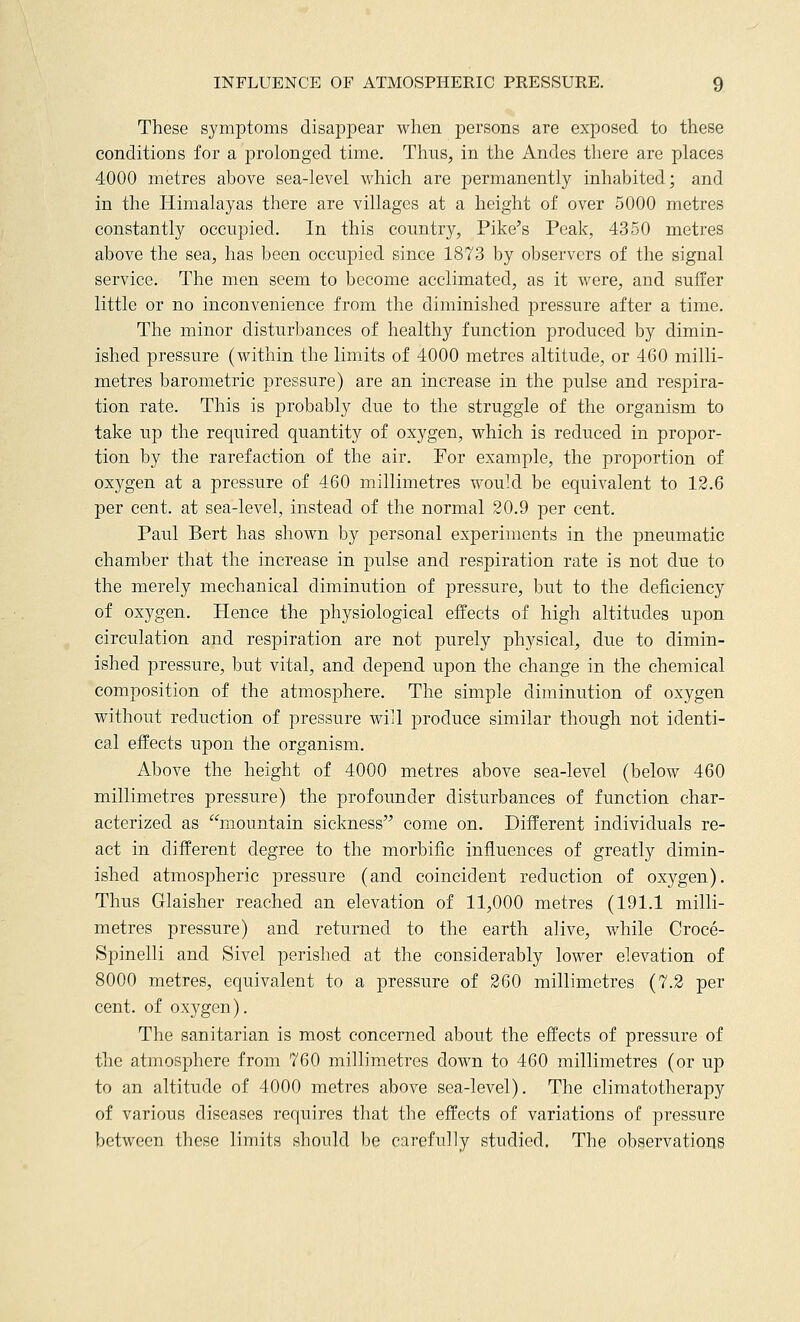 These symptoms disappear when persons are exposed to these conditions for a prolonged time. Thus, in the Andes there are places 4000 metres above sea-level which are permanently inhabited; and in the Himalayas there are villages at a height of over 5000 metres constantly occupied. In this country, Pike's Peak, 4350 metres above the sea, has been occupied since 1873 by observers of the signal service. The men seem to become acclimated, as it were, and suffer little or no inconvenience from the diminished pressure after a time. The minor disturbances of healthy function produced by dimin- ished pressure (within the limits of 4000 metres altitude, or 460 milli- metres barometric pressure) are an increase in the pulse and respira- tion rate. This is probably due to the struggle of the organism to take up the required quantity of oxygen, which is reduced in propor- tion by the rarefaction of the air. For example, the proportion of oxygen at a pressure of 460 millimetres would be equivalent to 12.6 per cent, at sea-level, instead of the normal 20.9 per cent. Paul Bert has shown by personal experiments in the pneumatic chamber that the increase in pulse and respiration rate is not due to the merely mechanical diminution of pressure, but to the deficiency of oxygen. Hence the physiological effects of high altitudes upon circulation and respiration are not purely physical, due to dimin- ished pressure, but vital, and depend upon the change in the chemical composition of the atmosphere. The simple diminution of oxygen without reduction of pressure will produce similar though not identi- cal effects upon the organism. Above the height of 4000 metres above sea-level (below 460 millimetres pressure) the profounder disturbances of function char- acterized as mountain sickness come on. Different individuals re- act in different degree to the morbific influences of greatly dimin- ished atmospheric pressure (and coincident reduction of oxygen). Thus Glaisher reached an elevation of 11,000 metres (191.1 milli- metres pressure) and returned to the earth alive, while Croce- Spinelli and Sivel perished at the considerably lower elevation of 8000 metres, equivalent to a pressure of 260 millimetres (7.2 per cent, of oxygen). The sanitarian is most concerned about the effects of pressure of the atmosphere from 760 millimetres down to 460 millimetres (or up to an altitude of 4000 metres above sea-level). The climatotherapy of various diseases requires that the effects of variations of pressure between these limits should be carefully studied. The observations
