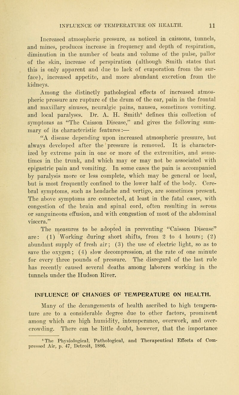 Increased atmospheric pressure, as noticed in caissons, tunnels, and mines, produces increase in frequency and depth of respiration, diminution in the number of beats and volume of the pulse, pallor of the skin, increase of perspiration (although Smith states that this is only apparent and due to lack of evaporation from the sur- face), increased appetite, and more abundant excretion from the kidneys. Among the distinctly pathological effects of increased atmos- pheric pressure are rupture of the drum of the ear, pain in the frontal and maxillary sinuses, neuralgic pains, nausea, sometimes vomiting, and local paralyses. Dr. A. H. Smith^ defines this collection of symptoms as The Caisson Disease, and gives the following sum- mary of its characteristic features:— A disease depending upon increased atmospheric pressure, but alvi^ays developed after the pressure is removed. It is character- ized by extreme pain in one or more of the extremities, and some- times in the trunk, and which may or may not be associated with epigastric pain and vomiting. In some cases the pain is accompanied by paralysis more or less complete, which may be general or local, but is most frequently confined to the lower half of the body. Cere- bral symptoms, such as headache and vertigo, are sometimes present. The above symptoms are connected, at least in the fatal cases, with congestion of the brain and spinal cord, often resulting in serous or sanguineous effusion, and with congestion of most of the abdominal viscera. The measures to be adopted in preventing Caisson Disease are: (1) Working during short shifts, from 2 to 4 hours; (2) abundant supply of fresh air; (3) the use of electric light, so as to save the oxygen; (4) slow decompression, at the rate of one minute for every three pounds of pressure. The disregard of the last rule has recently caused several deaths among laborers working in the tunnels under the Hudson Eiver. INFLUENCE OF CHANGES OF TEMPERATURE ON HEALTH. Many of the derangements of health ascribed to high temj)era- ture are to a considerable degree due to other factors, prominent among which are high humidity, intemperance, overwork, and over- crowding. There can be little doubt, however, that the importance *The Physioloffical, Pathological, and Therapeutical Effects of Com- pressed Air, p.'47, Detroit, 1886.