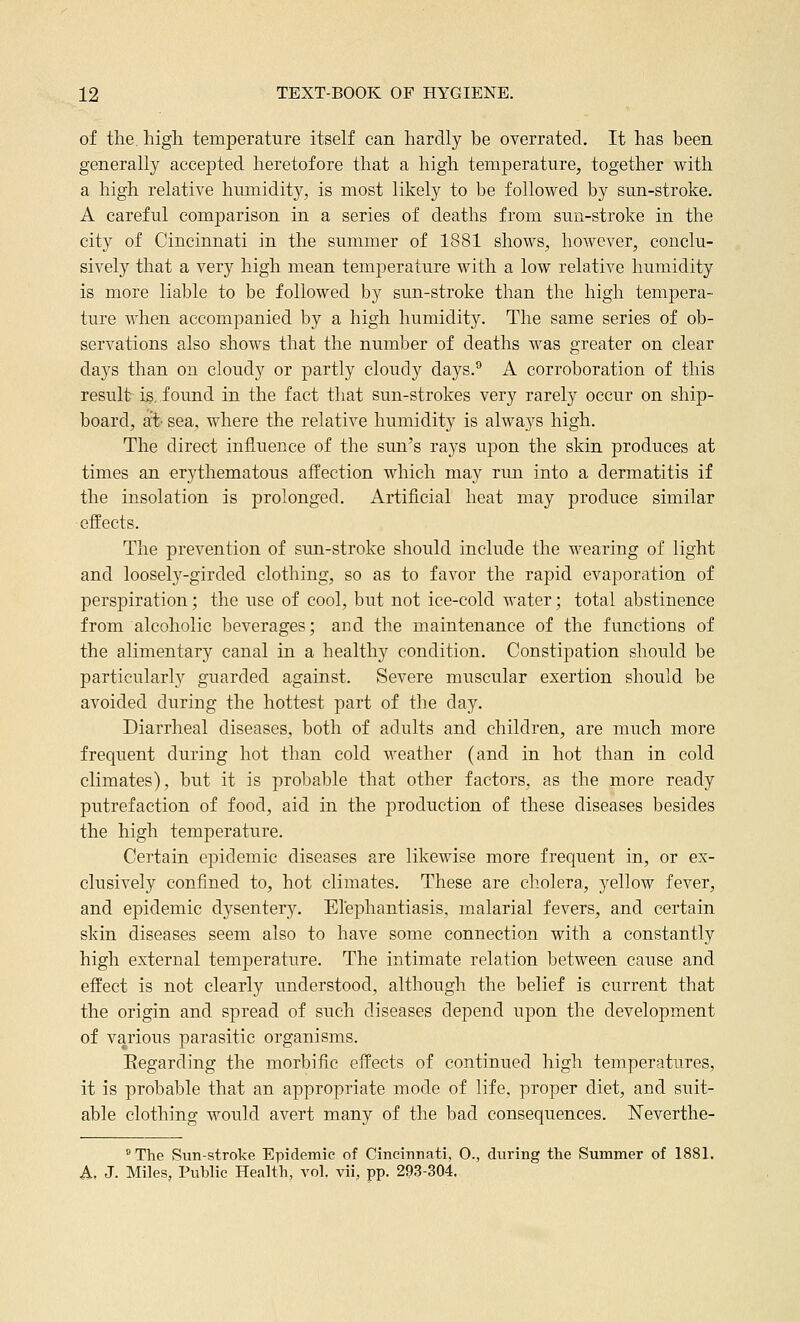 of the. high temperature itself can hardly be overrated. It has been generally accepted heretofore that a high temperature, together with a high relative humidity, is most likely to be followed by sun-stroke. A careful comparison in a series of deaths from sun-stroke in the city of Cincinnati in the summer of 1881 shows, however, conclu- sively that a very high mean temperature with a low relative humidity is more liable to be followed by sun-stroke than the high tempera- ture when accompanied by a high humidity. The same series of ob- servations also shows that the number of deaths was greater on clear days than on cloudy or partly cloudy days.° A corroboration of this result is, found in the fact that sun-strokes very rarely occur on ship- board, at sea, where the relative humidity is always high. The direct influence of the sun's rays upon the skin produces at times an erythematous affection which may run into a dermatitis if the insolation is prolonged. Artificial heat may produce similar effects. The prevention of sun-stroke should include the wearing of light and loosely-girded clothing, so as to favor the rapid evaporation of perspiration; the use of cool, but not ice-cold water; total abstinence from alcoholic beverages; and the maintenance of the functions of the alimentary canal in a healthy condition. Constipation should be particularly guarded against. Severe muscular exertion should be avoided during the hottest part of the day. Diarrheal diseases, both of adults and children, are much more frequent during hot than cold weather (and in hot than in cold climates), but it is probable that other factors, as the more ready putrefaction of food, aid in the production of these diseases besides the high temperature. Certain epidemic diseases are likewise more frequent in, or ex- clusively confined to, hot climates. These are cholera, yellow fever, and epidemic dysentery. Elephantiasis, malarial fevers, and certain skin diseases seem also to have some connection with a constantly high external temperature. The intimate relation between cause and effect is not clearly understood, although the belief is current that the origin and spread of such diseases depend upon the development of various parasitic organisms. Eegarding the morbific effects of continued high temperatures, it is probable that an appropriate mode of life, proper diet, and suit- able clothing would avert many of the bad consequences. Neverthe- The Sun-stroke Epidemic of Cincinnati, 0., during the Summer of 1881. A. J. Miles, Public Health, vol. vii, pp. 293-304.