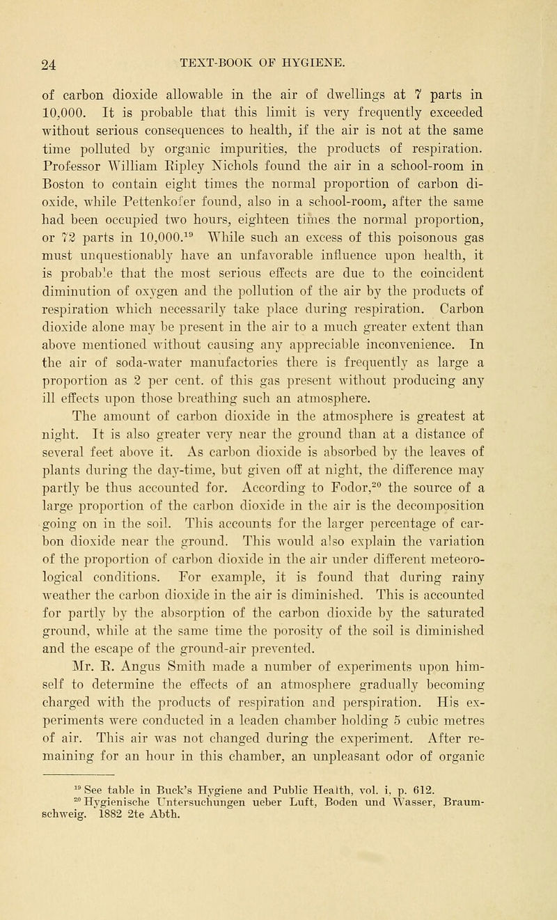 of carbon dioxide allowable in the air of dwellings at 7 parts in 10,000, It is probable that this limit is very frequently exceeded without serious consequences to health, if the air is not at the same time polluted by organic impurities, the products of respiration. Professor William Eipley Nichols found the air in a school-room in Boston to contain eight times the normal proportion of carbon di- oxide, while Pettenkofer found, also in a school-room, after the same had been occupied two hours, eighteen times the normal proportion, or 73 parts in 10,000.^^ While such an excess of this poisonous gas must unquestionably have an unfavorable influence upon health, it is probable that the most serious effects are due to the coincident diminution of oxygen and the pollution of the air by the products of respiration which necessarily take place during respiration. Carbon dioxide alone may be present in the air to a much greater extent than above mentioned without causing any appreciable inconvenience. In the air of soda-water manufactories there is frequently as large a proportion as 2 per cent, of this gas present without producing any ill effects upon those breathing such an atmosphere. The amount of carbon dioxide in the atmosphere is greatest at night. It is also greater very near the ground than at a distance of several feet above it. As carbon dioxide is absorbed by the leaves of plants during the day-time, but given off at night, the difference may partly be thus accounted for. According to Fodor,^° the source of a large proportion of the carbon dioxide in the air is the decomposition going on in the soil. This accounts for the larger percentage of car- bon dioxide near the ground. This would also explain the variation of the proportion of carbon dioxide in the air under different meteoro- logical conditions. For example, it is found that during rainy weather the carbon dioxide in the air is diminished. This is accounted for partly by the absorption of the carbon dioxide by the saturated ground, while at the same time the porosity of the soil is diminished and the escape of the ground-air prevented. Mr. R, Angus Smith made a number of experiments upon him- self to determine the effects of an atmosphere gradually becoming charged with the products of respiration and perspiration. His ex- periments were conducted in a leaden chamber holding 5 cubic metres of air. This air was not changed during the experiment. After re- maining for an hour in this chamber, an unpleasant odor of organic ^° See table in Buck's Hygiene and Public Health, vol. i, p. 612. ^° Hygienische Untersuchungen ueber Luft, Boden und Wasser, Braum- schweig. 1882 2te Abth.