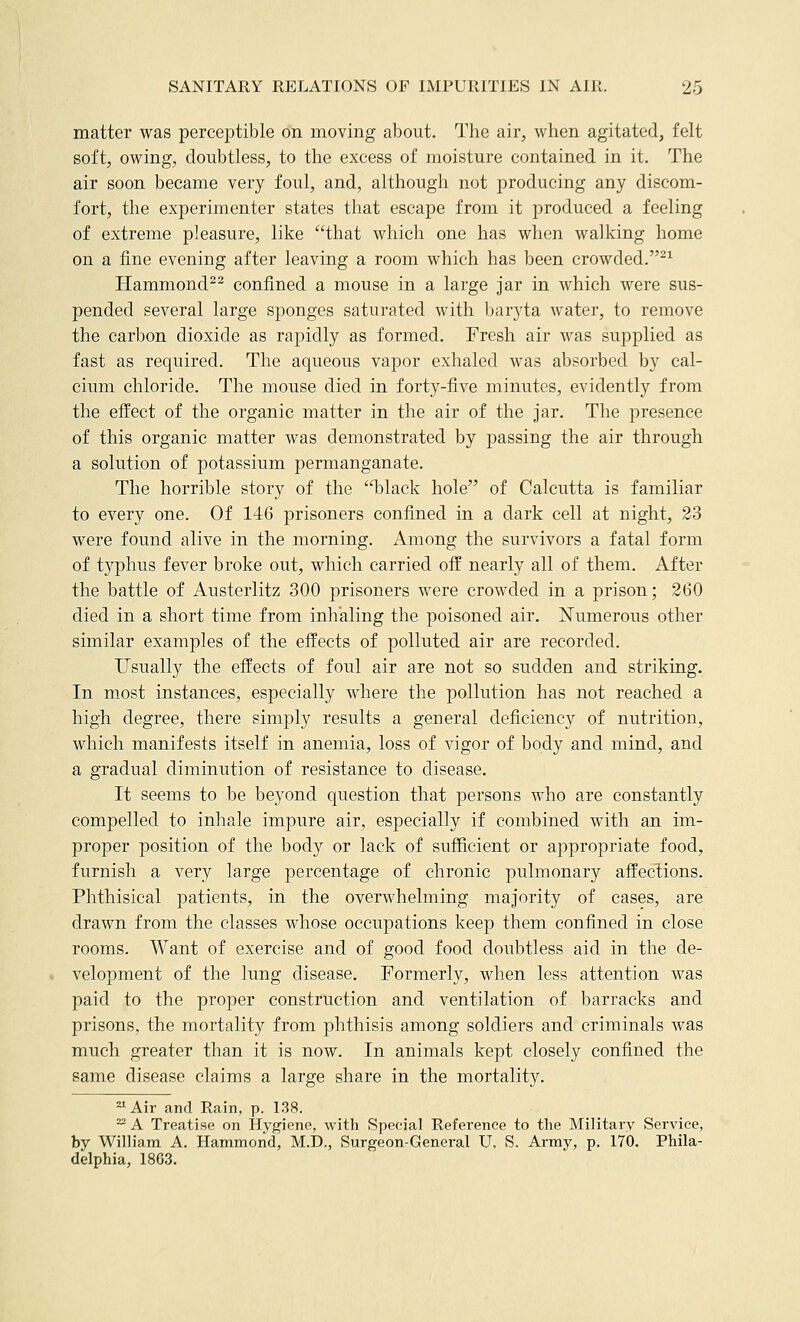 matter was perceptible on moving about. The air, when agitated, felt soft, owing, doubtless, to the excess of moisture contained in it. The air soon became very foul, and, although not producing any discom- fort, the experimenter states that escape from it produced a feeling of extreme pleasure, like that which one has when walking home on a fine evening after leaving a room which has been crowded.-^ Hammond^^ confined a mouse in a large jar in which were sus- pended several large sponges saturated with baryta water, to remove the carbon dioxide as rapidly as formed. Fresh air was supplied as fast as required. The aqueous vapor exhaled was absorbed by cal- cium chloride. The mouse died in forty-five minutes, evidently from the effect of the organic matter in the air of the jar. The presence of this organic matter was demonstrated by passing the air through a solution of potassium permanganate. The horrible story of the 'Hslack hole of Calcutta is familiar to every one. Of 146 prisoners confined in a dark cell at night, 23 were found alive in the morning. Among the survivors a fatal form of typhus fever broke out, which carried off nearly all of them. After the battle of Austerlitz 300 prisoners were crowded in a prison; 260 died in a short time from inhaling the poisoned air. iSTumerous other similar examples of the effects of polluted air are recorded. Usually the effects of foul air are not so sudden and striking. In m.ost instances, especially where the pollution has not reached a high degree, there simply results a general deficiency of nutrition, which manifests itself in anemia, loss of vigor of body and mind, and a gradual diminution of resistance to disease. It seems to be beyond question that persons who are constantly compelled to inhale impure air, especially if combined with an im- proper position of the body or lack of sufficient or appropriate food, furnish a very large percentage of chronic pulmonary affections. Phthisical patients, in the overwhelming majority of cases, are drawn from the classes whose occupations keep them confined in close rooms. Want of exercise and of good food doubtless aid in the de- velopment of the lung disease. Formerly, when less attention was paid to the proper construction and ventilation of barracks and prisons, the mortality from phthisis among soldiers and criminals was much greater than it is now. In animals kept closely confined the same disease claims a large share in the mortality. ^Air and Rain, p. 138. ^ A Treatise on Hygiene, with Special Reference to the Military Service, by William A. Hammond, M.D., Surgeon-General U. S. Army, p. 170. Phila- delphia, 1863.