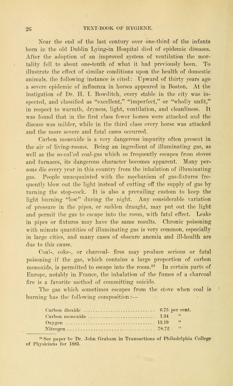 Near the end of the last century over one-third of the infants born in the old Dublin Lying-in Hospital died of epidemic diseases. After the adoption of an improved system of ventilation the mor- tality fell to about one-tenth of what it had previously been. To illustrate the effect of similar conditions upon the health of domestic animals, the following instance is cited: Upward of thirty years ago a severe epidemic of influenza in horses appeared in Boston. At the instigation of Dr. H. I. Bowditch, every stable in the city was in- spected, and classified as excellent, '^imperfect, or wholly unfit, in respect to warmth, dryness, light, ventilation, and cleanliness. It was found that in the first class fewer horses were attacked and the disease was milder, while in the third class every horse was attacked and the more severe and fatal cases occurred. Carbon monoxide is a very dangerous impurity often present in the air of living-rooms. Being an ingredient of illuminating gas, as well as the so-cal'ed coal-gas which so frequently escapes from stoves and furnaces, its dangerous character becomes apparent. Many per- sons die every 3'ear in this country from the inhalation of illuminating gas. People unacquainted with the mechanism of gas-fixtures fre- quently l)low out the light instead of cutting off the supply of gas by turning the stop-cock. It is also a prevailing custom to keep the light burning low during the night. Any considerable variation of pressure in the pipes, or sudden draught, may put out the light and permit the gas to escape into the room, with fatal effect. Leaks in pipes or fixtures may have the same results. Chronic poisoning with minute quantities of illuminating gas is very common, especially in large cities, and many cases of obscure anemia and ill-health are due to this cause. Coal-, coke-, or charcoal- fires may produce serious or fatal poisoning if the gas, which contains a large proportion of carbon monoxide, is permitted to escape into the room.^^ In certain parts of Europe, notably in France, the inhalation of the fumes of a charcoal fire is a favorite method of committing suicide. The gas which sometimes escapes from the stove when coal is burning has the following composition:— Carbon dioxide 6.75 per cent. Carbon monoxide 1-34 Oxygen . 13.19 Nitrogen 78.72 ^ See paper bv Dr. John Graham in Transactions of Philadelphia College of Physicians for 1885.