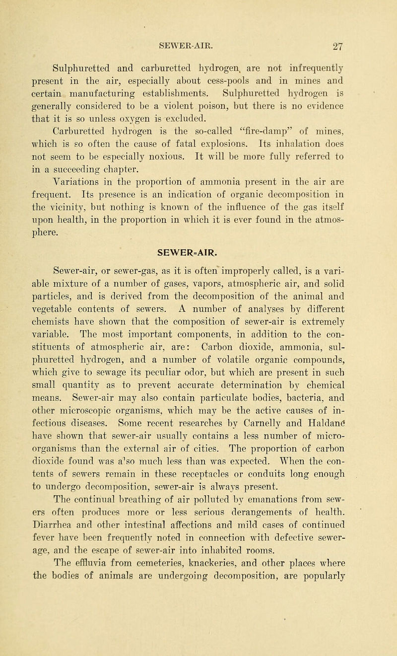 Sulphuretted and carburetted hydrogen, are not infrequently present in the air, especially about cess-pools and in mines and certain manufacturing establishments. Sulphuretted hydrogen is generally considered to be a violent poison, but there is no evidence that it is so unless oxygen is excluded. Carburetted hydrogen is the so-called fire-damp of mines, which is so often the cause of fatal explosions. Its inhalation does not seem to be especially noxious. It will be more fully referred to in a succeeding chapter. Variations in the proportion of ammonia present in the air are frequent. Its presence is an indication of organic decomposition in the vicinity, but nothing is known of the influence of the gas itself upon health, in the proportion in which it is ever found in the atmos- phere. SEWER=AIR. Sewer-air, or sewer-gas, as it is often improperly called, is a vari- able mixture of a number of gases, vapors, atmospheric air, and solid particles, and is derived from the decomposition of the animal and vegetable contents of sewers. A number of analyses by different chemists have shown that the composition of sewer-air is extremely variable. The most important components, in addition to the con- stituents of atmospheric air, are: Carbon dioxide, ammonia, sul- phuretted hydrogen, and a number of volatile organic compounds, which give to sewage its peculiar odor, but which are present in such small quantity as to prevent accurate determination by chemical means. Sewer-air may also contain particulate bodies, bacteria, and other microscopic organisms, which may be the active causes of in- fectious diseases. Some recent researches by Carnelly and Haldan^ have shown that sewer-air usually contains a less number of micro- organisms than the external air of cities. The proportion of carbon dioxide found was a^so much less than was expected. When the con- tents of sewers remain in these receptacles or conduits long enough to undergo decomposition, sewer-air is always present. The continual breathing of air polluted by emanations from sew- ers often produces more or less serious derangements of health. Diarrhea and other intestinal affections and mild cases of continued fever have been frequently noted in connection with defective sewer- age, and the escape of sewer-air into inhabited rooms. The effluvia from cemeteries, knackeries, and other places where the bodies of animals are undergoing decomposition, are popularly