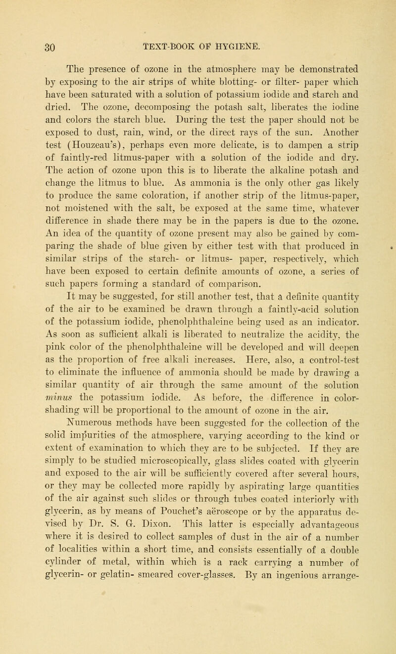 The presence of ozone in the atmosphere may be demonstrated by exposing to the air strips of white blotting- or filter- paper which have been saturated with a solution of potassium iodide and starch and dried. The ozone, decomposing the potash salt, liberates the iodine and colors the starch blue. During the test the paper should not be exposed to dust, rain, wind, or the direct rays of the sun. Another test (Houzeau's), perhaps even more delicate, is to dampen a strip of faintly-red litmus-paper with a solution of the iodide and dry. The action of ozone upon this is to liberate the alkaline potash and change the litmus to blue. As ammonia is the only other gas likely to produce the same coloration, if another strip of the litmus-paper, not moistened with the salt, be exposed at the same time, whatever difference in shade there may be in the papers is due to the ozone. An idea of the quantity of ozone present may also be gained by com- paring the shade of blue given by either test with that produced in similar strips of the starch- or litmus- paper, respectivelj^, which have been exposed to certain definite amounts of ozone, a series of such papers forming a standard of comparison. It may be suggested, for still another test, that a definite quantity of the air to be examined be drawn through a faintly-acid solution of the potassium iodide, phenolphthaleine being used as an indicator. As soon as sufficient alkali is liberated to neutralize the acidity, the pink color of the phenolphthaleine will be developed and will deepen as the proportion of free alkali increases. Here, also, a control-test to eliminate the influence of ammonia should be made by drawing a similar quantity of air through the same amount of the solution minus the potassium iodide. As before, the difference in color- shading will be proportional to the amount of ozone in the air, Numerous methods have been suggested for the collection of the solid impurities of the atmosphere, varying according to the kind or extent of examination to which they are to be subjected. If they are simply to be studied microscopically, glass slides coated with glycerin and exposed to the air will be sufficiently covered after several hours, or they may be collected more rapidly by aspirating large quantities of the air against such slides or through tubes coated interiorly with glycerin, as by means of Pouchet's aeroscope or by the apparatus de- vised by Dr. S. G. Dixon. This latter is especially advantageous where it is desired to collect samples of dust in the air of a number of localities within a short time, and consists essentially of a double cylinder of metal, within which is a rack carrying a number of glycerin- or gelatin- smeared cover-glasses. By an ingenious arrange-