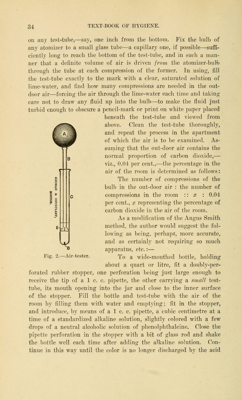 on any test-tube,—say, one inch from the bottom. Fix the bulb of any atomizer to a small glass tube—a capillary one, if possible—suffi- ciently long to reach the bottom of the test-tube, and in such a man- ner that a definite volume of air is driven from the atomizer-bulb through the tube at each compression of the former. In using, fill the test-tube exactly to the mark with a clear, saturated solution of lime-water, and find how many compressions are needed in the out- door air—forcing the air through the lime-water each time and taking care not to draw any fluid up into the bulb—to make the fluid Just turbid enough to obscure a pencil-mark or print on white paper placed beneath the test-tube and viewed from above. Clean the test-tube thoroughly, and repeat the process in the apartment of which the air is to be examined. As- suming that the out-door air contains the normal proportion of carbon dioxide,—■ viz., 0.04 per cent.,—the percentage in the air of the room is determined as follows: The numljer of compressions of the bulb in the out-door air : the number of compressions in the room :: x : 0.04 per cent., x representing the percentage of carbon dioxide in the air of the room. As a modification of the Angus Smith method, the author would suggest the fol- lowing as being, perhaps, more accurate, and as certainly not requiring so much apparatus, etc.:— To a wide-mouthed bottle, holding about a quart or litre, fit a doubly-per- forated rubber stopper, one perforation being just large enough to receive the tip of a 1 c. c. pipette, the other carrying a small test- tube, its mouth opening into the jar and close to the inner surface of the stopper. Fill the bottle and test-tube with the air of the room by filling them with water and emptying; fit in the stopper, and introduce, by means of a 1 c. c. pipette, a cubic centimetre at a time of a standardized alkaline solution, slightly colored with a few drops of a neutral alcoholic solution of phenolphthaleine. Close the pipette perforation in the stopper with a bit of glass rod and shake the bottle well each time after adding the alkaline solution. Con- tinue in this way until the color is no longer discharged by the acid -Ji Fiff. 2. ^0 -Air-tester.