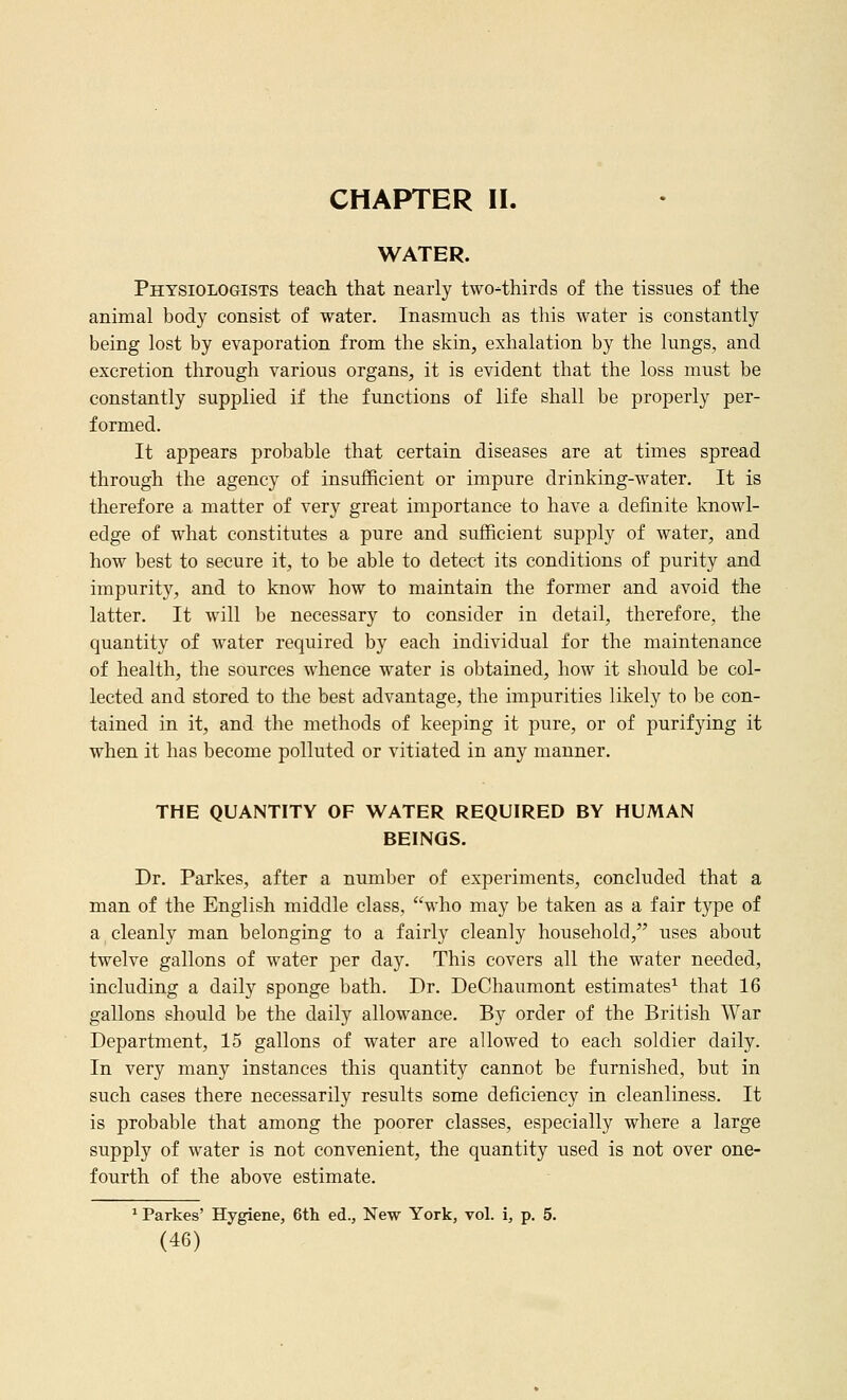 CHAPTER II. WATER. Physiologists teach that nearly two-thirds of the tissues of the animal body consist of water. Inasmuch as this water is constantly being lost by evaporation from the skin, exhalation by the lungs, and excretion through various organs, it is evident that the loss must be constantly supplied if the functions of life shall be properly per- formed. It appears probable that certain diseases are at times spread through the agency of insufficient or impure drinking-water. It is therefore a matter of very great importance to have a definite knowl- edge of what constitutes a pure and sufficient supply of water, and how best to secure it, to be able to detect its conditions of purity and impurity, and to know how to maintain the former and avoid the latter. It will be necessary to consider in detail, therefore, the quantity of water required by each individual for the maintenance of health, the sources whence water is obtained, how it should be col- lected and stored to the best advantage, the impurities likely to be con- tained in it, and the methods of keeping it pure, or of purifying it when it has become polluted or vitiated in any manner. THE QUANTITY OF WATER REQUIRED BY HUMAN BEINGS. Dr. Parkes, after a number of experiments, concluded that a man of the English middle class, who may be taken as a fair type of a cleanly man belonging to a fairly cleanly household, uses about twelve gallons of water per day. This covers all the water needed, including a daily sponge bath. Dr. DeChaumont estimates^ that 16 gallons should be the daily allowance. By order of the British War Department, 15 gallons of water are allowed to each soldier daily. In very many instances this quantity cannot be furnished, but in such cases there necessarily results some deficiency in cleanliness. It is probable that among the poorer classes, especially where a large supply of water is not convenient, the quantity used is not over one- fourth of the above estimate. ^ Parkes' Hygiene, 6th ed., New York, vol. i, p. 5.