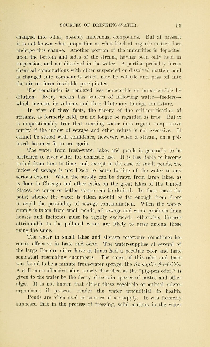 changed into other, possibly innocuous, compounds. But at present it is not known what proportion or what kind of organic matter does undergo this change. Another portion of the impurities is deposited upon the bottom and sides of the stream, having been only held in suspension, and not dissolved in the water. A portion probably forms chemical combinations with other suspended or dissolved matters, and is changed into compounds which may be volatile and pass off into the air or form insoluble precipitates. The remainder is rendered less perceptible or imperceptible by dilution. Every stream has sources of inflowing water—feeders— which increase its volume, and thus dilute any foreign admixture. In view of these facts, the theory of the self-purification of streams, as formerly held, can no longer be regarded as true. But it is unquestionably true that running water does regain comparative purity if the inflow of sewage and other refuse is not excessive. It cannot be stated with confidence, however, when a stream, once pol- luted, becomes fit to use again. The water from fresh-water lakes aiid ponds is generar.y to be preferred to river-water for domestic use. It is less liable to become turbid from time to time, and, except in the case of small ponds, the inflow of sewage is not likely to cause fouling of the water to any serious extent. When the supply can be drawn from large lakes, as is done in Chicago and other cities on the great lakes of the United States, no purer or better source can be desired. In these cases the point whence the water is taken should be far enough from shore to avoid the possibility of sewage contamination. When the water- supply is taken from small ponds, all sewage and waste products from houses and factories must be rigidly excluded; otherwise, diseases attributable to the polluted water are likely to arise among those using the same. The water in small lakes and storage reservoirs sometimes be- comes offensive in taste and odor. The water-supplies of several of the large Eastern cities have at times had a peculiar odor and taste somewhat resembling cucumbers. The cause of this odor and taste was found to be a minute fresh-water sponge, the Spongilla fluviatilis. A still more offensive odor, tersely described as the pig-pen odor, is given to the water by the decay of certain species of nostoc and other algffi. It is not known that either these vegetable or animal micro- organisms, if present, render the water prejudicial to health. Ponds are often used as sources of ice-supply. It was formerly supposed that in the process of freezing, solid matters in the water