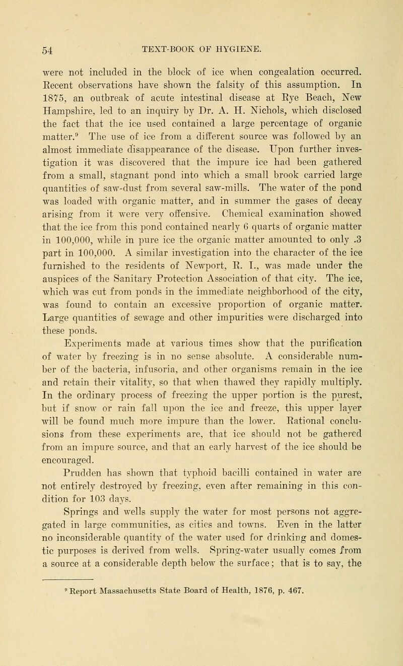 were not included in the block of ice when congealation occurred. Eecent observations have shown the falsity of this assumption. In 1875, an outbreak of acute intestinal disease at Eye Beach, ISTew Hampshire, led to an inquiry by Dr. A. H. Nichols, which disclosed the fact that the ice used contained a large percentage of organic matter.^ The use of ice from a different source was followed by an almost immediate disappearance of the disease. Upon further inves- tigation it was discovered that the impure ice had been gathered from a small, stagnant pond into which a small brook carried large quantities of saw-dust from several saw-mills. The water of the pond was loaded with organic matter, and in summer the gases of decay arising from it were very offensive. Chemical examination showed that the ice from this pond contained nearly 6 quarts of organic matter in 100,000, while in pure ice the organic matter amounted to only .3 part in 100,000. A similar investigation into the character of the ice furnished to the residents of Newport, E. I., was made under the auspices of the Sanitary Protection Association of that city. The ice, which was cut from ponds in the immediate neighborhood of the city, was found to contain an excessive proportion of organic matter. Large quantities of sewage and other impurities were discharged into these ponds. Experiments made at various times show that the purification of water by freezing is in no sense absolute. A considerable num- ber of the bacteria, infusoria, and other organisms remain in the ice and retain their vitality, so that when thawed they rapidly multiply. In the ordinary process of freezing the upper portion is the purest, but if snow or rain fall upon the ice and freeze, this upper layer will be found much more impure than the lower. Eational conclu- sions from these experiments are, that ice should not be gathered from an impure source, and that an early harvest of the ice should be encouraged. Prudden has sho^^^l that typhoid bacilli contained in water are not entirely destroyed by freezing, even after remaining in this con- dition for 103 days. Springs and wells supply the water for most persons not aggre- gated in large communities, as cities and towns. Even in the latter no inconsiderable quantity of the water used for drinking and domes- tic purposes is derived from wells. Spring-water usually comes from a source at a considerable depth below the surface; that is to say, the 'Report Massachusetts State Board of Health, 1876, p. 467.