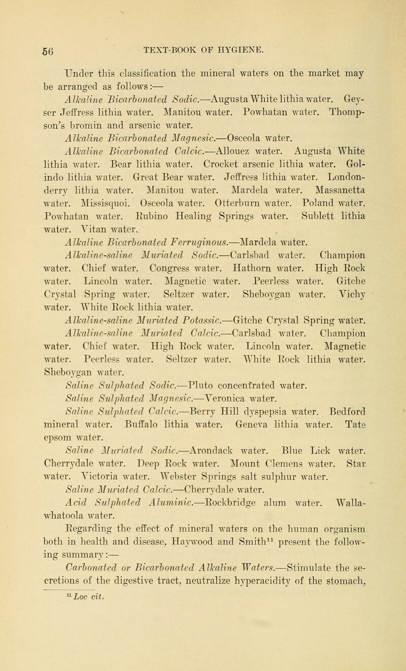 Under this classification the mineral waters on the market may be arranged as follows:— Alkaline Bicarhonated Sodic.—Augusta White lithia water. Gey- ser Jefi^ress lithia water. JManitou water. Powhatan water. Thomp- son's bromin and arsenic water. Alkaline Bicarhonated Magnesic.—Osceola water. Alkaline Bicarhonated Calcic.—Allouez water. Augusta White lithia water. Bear lithia water. Crocket arsenic lithia water. Gol- indo lithia water. Great Bear water. Jeffress lithia water. London- derry lithia water. Manitou water. Mardela water. Massanetta water. Missisquoi. Osceola water. Otterburn water. Poland water. Powhatan M^ater. Eubino Healing Springs water. Sublett lithia water. Yitan water. Alkaline Bicarhonated Ferruginous.—Mardela water. Alkaline-saline Muriated Sodic.—Carlsbad water. Champion water. Chief water. Congress water. Hathorn water. High Eock water. Lincoln water. Magnetic water. Peerless water. Gitche Crystal Spring water. Seltzer water. Sheboygan water. Vichy water. White Eock lithia water. Alkaline-saline Muriated Potassic.—Gitche Crystal Spring water. Alkaline-saline Muriated Calcic.—Carlsbad water. Champion water. Chief water. High Eock water. Lincoln water. Magnetic water. Peerless water. Seltzer water. White Eock lithia water. Sheboygan water. Saline Sulphated Sodic.—Pluto concentrated water. Saline SulpJiated Magnesic.—Veronica water. Saline Sulphated Calcic.—Berry Hill d^^spepsia water. Bedford mineral water. Buffalo lithia water. Geneva lithia water. Tate epsom water. Saline Muriated Sodic.—Arondack water. Blue Lick water. Cherrydale water. Deep Eock water. Mount Clemens water. Star water. A^ictoria Avater. Webster Springs salt sulphur water. Saline Muriated Calcic.—Cherrydale water. Add Sulphated Aluminic.—Eockbridge alum water. Walla- whatoola water. Eegarding the effect of mineral waters on the human organism both in health and disease, Haywood and Smith^^ present the follow- ing summary:— Carhonated or Bicarhonated Alkaline Waters.—Stimulate the se- cretions of the digestive tract, neutralize hyperacidity of the stomach, ^Loc cit.