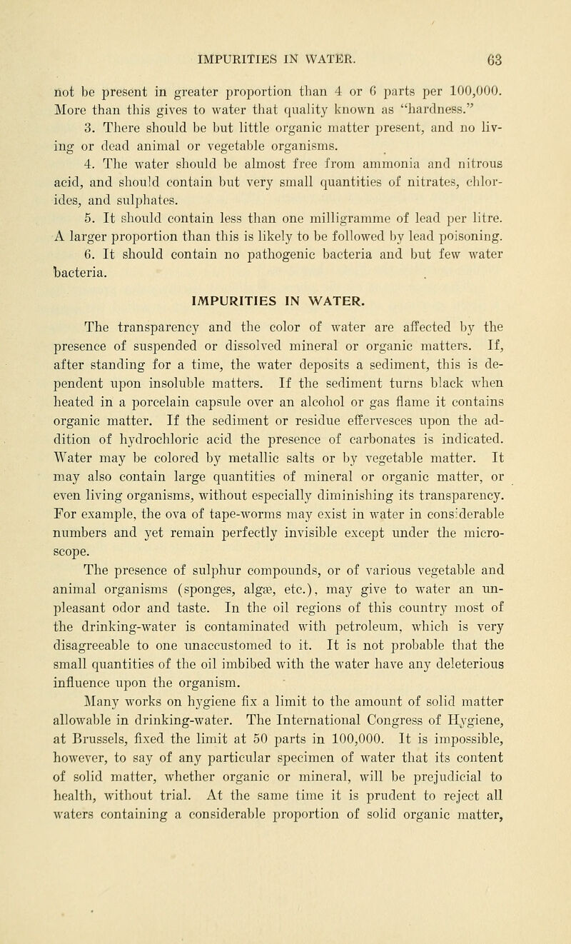 not be present in greater proportion than 4 or 6 parts per 100,000. More than this gives to water that quality known as hardness. 3. There should be but little organic matter present, and no liv- ing or dead animal or vegetable organisms. 4. The water should be almost free from ammonia and nitrous acid, and should contain but very small quantities of nitrates, chlor- ides, and sulphates. 5. It should contain less than one milligramme of lead per litre. A larger proportion than this is likely to be followed by lead poisoning. 6. It should contain no pathogenic bacteria and but few water bacteria. IMPURITIES IN WATER. The transparency and the color of water are affected by the presence of suspended or dissolved mineral or organic matters. If, after standing for a time, the water deposits a sediment, this is de- pendent upon insoluble matters. If the sediment turns black when heated in a porcelain capsule over an alcohol or gas flame it contains organic matter. If the sediment or residue effervesces upon the ad- dition of hydrochloric acid the presence of carbonates is indicated. Water may be colored by metallic salts or by vegetable matter. It may also contain large quantities of mineral or organic matter, or even living organisms, without especially diminishing its transparency. For example, the ova of tape-worms may exist in water in considerable numbers and yet remain perfectly invisible except under the micro- scope. The presence of sulphur compounds, or of various vegetable and animal organisms (sponges, algae, etc.), may give to water an un- pleasant odor and taste. In the oil regions of this country most of the drinking-water is contaminated with petroleum, which is very disagreeable to one unaccustomed to it. It is not probable that the small quantities of the oil imbibed with the water have any deleterious influence upon the organism. Many works on hygiene fix a limit to the amount of solid matter allowable in drinking-water. The International Congress of Hygiene, at Brussels, fixed the limit at 50 parts in 100,000. It is impossible, however, to say of any particular specimen of water that its content of solid matter, whether organic or mineral, will be prejudicial to health, without trial. At the same time it is prudent to reject all waters containing a considerable proportion of solid organic matter,